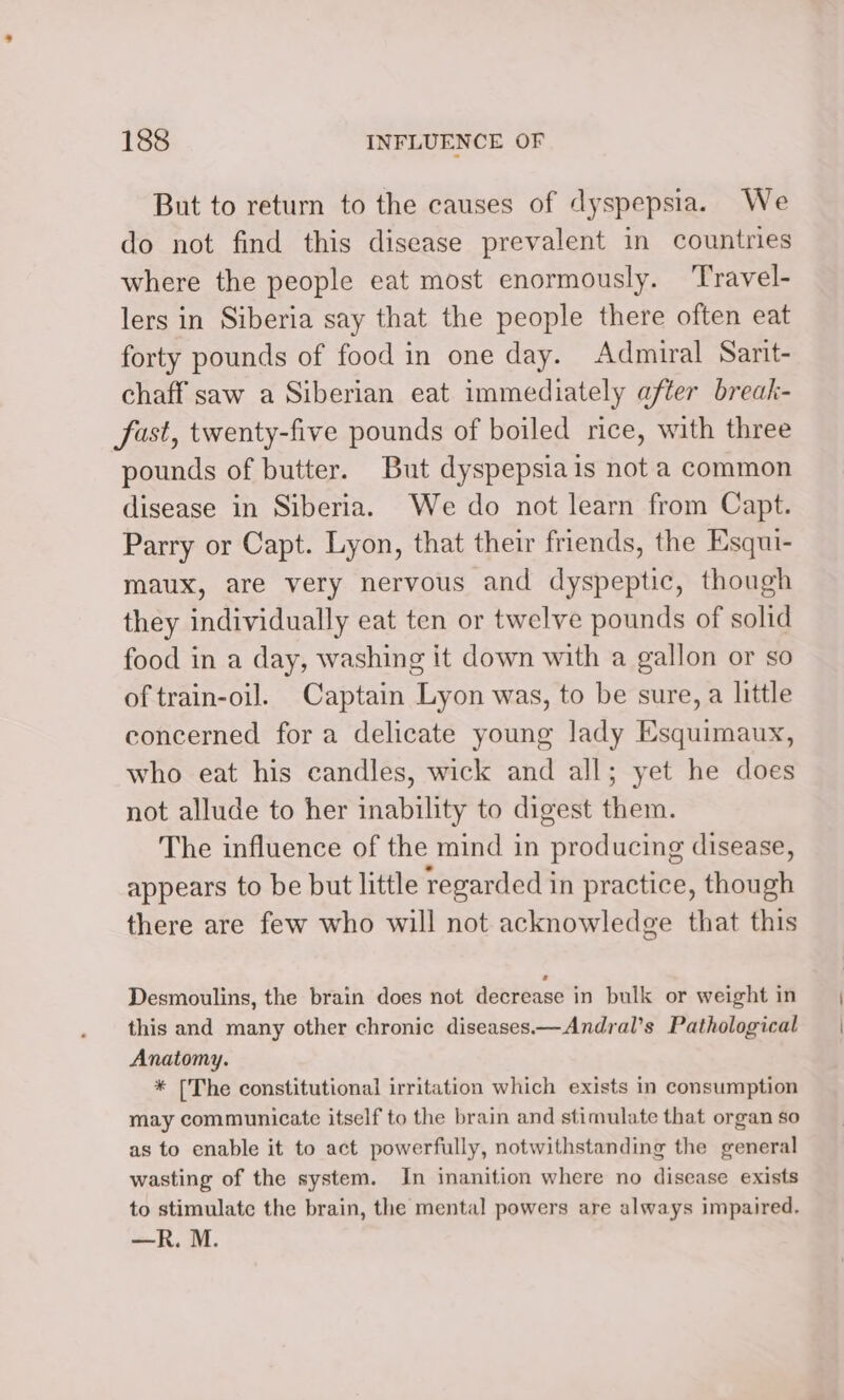 But to return to the causes of dyspepsia. We do not find this disease prevalent in countries where the people eat most enormously. ‘Travel- lers in Siberia say that the people there often eat forty pounds of food in one day. Admiral Sarit- chaff saw a Siberian eat immediately after break- fast, twenty-five pounds of boiled rice, with three pounds of butter. But dyspepsia is not a common disease in Siberia. We do not learn from Capt. Parry or Capt. Lyon, that their friends, the Esqui- maux, are very nervous and dyspeptic, though they individually eat ten or twelve pounds of solid food in a day, washing it down with a gallon or so of train-oil. Captain Lyon was, to be sure, a little concerned for a delicate young lady Esquimaux, who eat his candles, wick and all; yet he does not allude to her inability to digest them. The influence of the mind in producing disease, appears to be but little regarded in practice, though there are few who will not acknowledge that this Desmoulins, the brain does not decrease in bulk or weight in this and many other chronic diseases—Andral’s Pathological Anatomy. * [The constitutional irritation which exists in consumption may communicate itself to the brain and stimulate that organ so as to enable it to act powerfully, notwithstanding the general wasting of the system. In inanition where no disease exists to stimulate the brain, the mental powers are always impaired, —R. M.