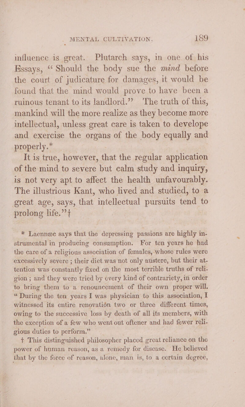 influence is great. Plutarch says, in one of his Essays, “‘ Should the body sue the mind before the court of judicature for damages, it would be found that the mind would prove to have been a ruinous tenant to its landlord.”? 'The truth of this, mankind will the more realize as they become more intellectual, unless great care is taken to develope and exercise the organs of the body equally and properly.* It is true, however, that the regular application of the mind to severe but calm study and inquiry, is not very apt to affect the health unfavourably. The illustrious Kant, who lived and studied, to a great age, says, that intellectual pursuits tend to prolong life.”’} * Laennec says that the depressing passions are highly in- strumental in producing consumption. For ten years he had the care of a religious association of females, whose rules were excessively severe ; their diet was not only austere, but their at- tention was constantly fixed on the most terrible truths of reli. gion ; and they were tried by every kind of contrariety, in order to bring them to a renouncement of their own proper will. “ During the ten years I was physician to this association, I witnessed its entire renovatién two or three different times, owing to the successive loss by death of all its members, with the exception of a few who went out oftener and had fewer reli- gious duties to perform.” + This distinguished philosopher placed great reliance on the power of human reason, as a remedy for disease. He believed that by the force of reason, alone, man is, to a certain degree,
