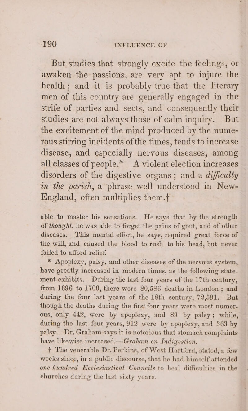 But studies that strongly excite the feelings, or awaken the passions, are very apt to injure the health; and it is probably true that the literary men of this country are generally engaged in the strife of parties and sects, and consequently their studies are not always those of calm inquiry. But the excitement of the mind produced by the nume- rous stirring incidents of the times, tends to increase disease, and especially nervous diseases, among all classes of people.* A violent election increases disorders of the digestive organs; and a difficulty in the parish, a phrase well understood in New- England, often multiplies them.t able to master his sensations. He says that by the strength of thought, he was able to forget the pains of gout, and of other diseases. ‘This mental effort, he says, required great force of the will, and caused the blood to rush to his head, but never failed to afford relief. * Apoplexy, palsy, and other diseases of the nervous system, have greatly increased in modern times, as the following state- ment exhibits. During the last four years of the 17th century, from 1696 to 1700, there were 80,586 deaths in London ; and during the four last years of the 18th century, 72,591. But though the deaths during the first four years were most numer- ous, only 442, were by apoplexy, and 89 by palsy; while, during the last four years, 912 were by apoplexy, and 363 by palsy. Dr. Graham says it is notorious that stomach complaints have likewise increased.—Graham on Indigestion. +t The venerable Dr. Perkins, of West Hartford, stated, a few weeks since, in a public disconrse, that he had himself attended one hundred Ecclesiastical Councils to heal difficulties in the churches during the last sixty years.