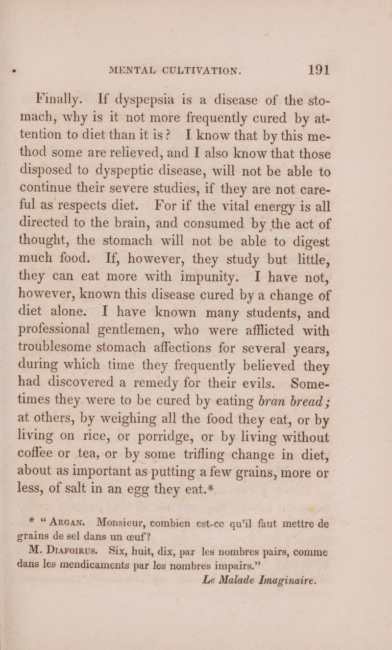 Finally. If dyspepsia is a disease of the sto- mach, why is it not more frequently cured by at- tention to diet than it is? I know that by this me- thod some are relieved, and I also know that those disposed to dyspeptic disease, will not be able to continue their severe studies, if they are not care- ful as respects diet. For if the vital energy is all directed to the brain, and consumed by the act of thought, the stomach will not be able to digest much food. If, however, they study but little, they can eat more with impunity. I have not, however, known this disease cured by a change of diet alone. I have known many students, and professional gentlemen, who were afflicted with troublesome stomach affections for several years, during which time they frequently believed they had discovered a remedy for their evils. Some- times they were to be cured by eating bran bread ; at others, by weighing all the food they eat, or by living on rice, or porridge, or by living without coffee or tea, or by some trifling change in diet, about as important as putting a few grains, more or less, of salt in an egg they eat.* * “ Araan. Monsieur, combien est-ce qu’il faut mettre de grains de sel dans un cuf? M. Drarorrus. Six, huit, dix, par les nombres pairs, comme dans les mendicaments par les nombres impairs.” Le Malade Imaginaire.