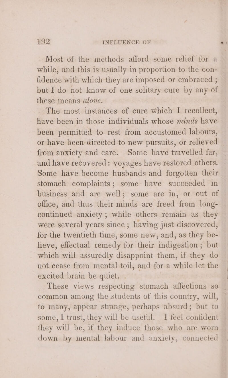 Most of the methods afford some relief for a while, and this is usually in proportion to the con- fidence with which they are imposed or embraced ; but I do not know of one solitary cure by any of these means alone. The most instances of cure which I recollect, have been in those individuals whose minds have been permitted to rest from accustomed labours, or have been directed to new pursuits, or relieved from anxiety and care. Some have travelled far, and have recovered: voyages have restored others. Some have become husbands and forgotten their stomach complaints; some have succeeded in business and are well; some are in, or out of office, and thus their minds are freed from long- continued anxiety ; while others remain as they were several years since ; having just discovered, for the twentieth time, some new, and, as they be- lieve, effectual remedy for their indigestion ; but which will assuredly disappoint them, if they do not cease from mental toil, and for a while let the excited brain be quiet. These views respecting stomach affections so common among the students of this country, will, to many, appear strange, perhaps absurd; but to some, I trust, they will be useful. I feel confident they will be, if they mduce those who are worn down by mental labour and anxiety, connected