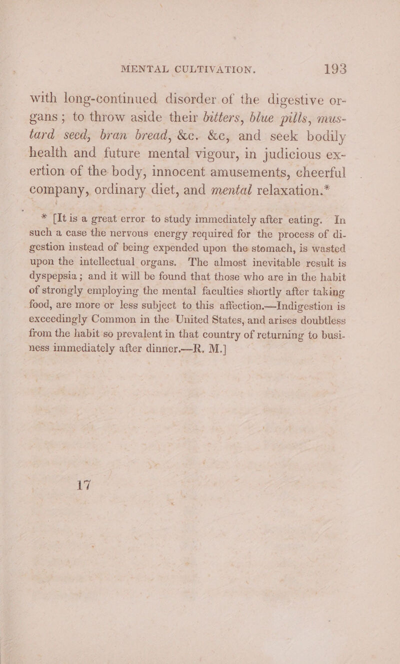 with long-continued disorder of the digestive or- gans ; to throw aside their dedters, blue pills, mus- tard seed, bran bread, &amp;c. &amp;c, and seek bodily health and future mental vigour, in judicious ex- ertion of the body, innocent amusements, cheerful company, ordinary diet, and mental relaxation.* * [It is a great error to study immediately after eating. In such a case the nervous energy required for the process of di- gestion instead of being expended upon the stemach, is wasted upon the intellectual organs. The almost inevitable result is dyspepsia ; and it will be found that those who are in the habit of strongly employing the mental faculties shortly after taking food, are more or less subject to this affection.—Indigestion is exceedingly Common in the United States, and arises doubtless from the habit so prevalent in that country of returning to busi- ness immediately after dinner—R. M.] 17