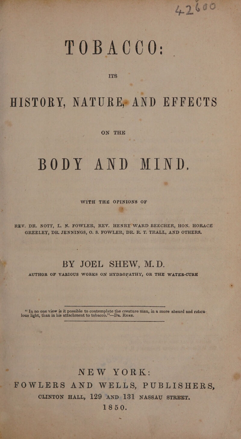 TOBACCO: | HISTORY, NATURE® AND EFFECTS ON THE BODY AND MIND, WITH THE OPINIONS OF ® REV. DR. NOTT, L. N. FOWLER, REV. HENRY WARD BEECHER, HON. HORACE GREELEY, DR. JENNINGS, O. S. FOWLER, DR. R. T. TRALL, AND OTHERS,  BY JOEL SHEW, M.D. AUTHOR OF VARIOUS WORKS ON HYDROPATHY, OR THE WATER-CURE “ Tn no one view is it possible to contemplate the creature man, in a more absurd and ridicu- lous light, than in his attachment to tobacco.’’—Dr. Rusu. . NEW YORK: _ FOWLERS AND WELLS, PUBLISHERS, CLINTON HALL, 129 AND 131 NASSAU STREET. 1850. ~