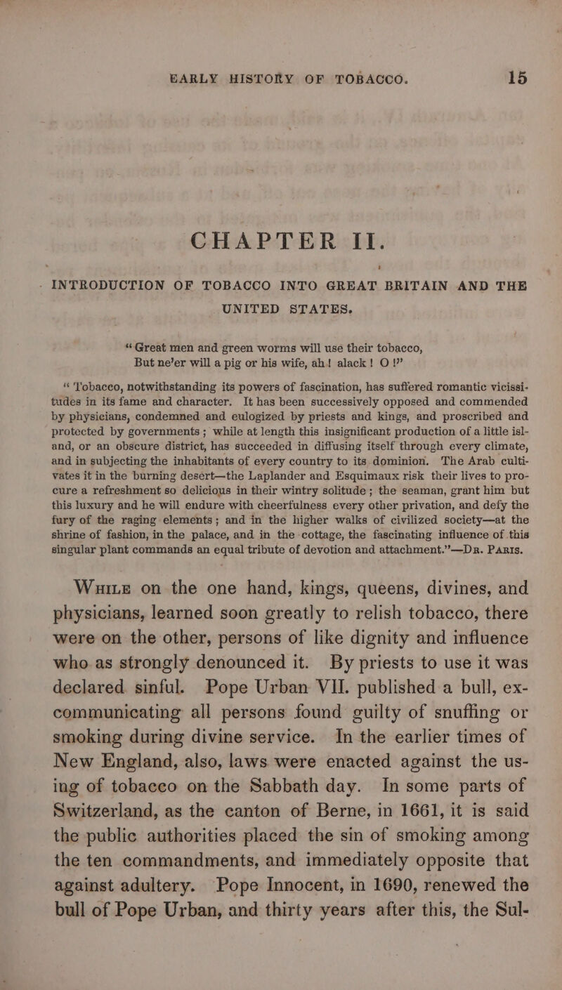 CHAPTER II. - INTRODUCTION OF TOBACCO INTO GREAT BRITAIN AND THE UNITED STATES. “Great men and green worms will use their tobacco, But ne’er will a pig or his wife, ah! alack! O !” * Yobacco, notwithstanding its powers of fascination, has suffered romantic vicissi- tudes in its fame and character. It has been successively opposed and commended by physicians, condemned and eulogized by priests and kings, and proscribed and protected by governments; while at length this insignificant production of a little isl- and, or an obscure district, has succeeded in diffusing itself through every climate, and in subjecting the inhabitants of every country to its dominion. The Arab culti- vates it in the burning desert—the Laplander and Esquimaux risk their lives to pro- cure a refreshment so delicious in their wintry solitude; the seaman, grant him but this luxury and he will endure with cheerfulness every other privation, and defy the fury of the raging elements; and in the higher walks of civilized society—at the shrine of fashion, in the palace, and in the cottage, the fascinating influence of this singular plant commands an equal tribute of devotion and attachment.”—Dnr. Panis. Wuite on the one hand, kings, queens, divines, and physicians, learned soon greatly to relish tobacco, there were on the other, persons of like dignity and influence who as strongly denounced it. By priests to use it was declared. sinful. Pope Urban VII. published a bull, ex- communicating all persons found guilty of snuffing or smoking during divine service. In the earlier times of New England, also, laws were enacted against the us- ing of tobacco on the Sabbath day. In some parts of Switzerland, as the canton of Berne, in 1661, it is said the public authorities placed the sin of smoking among the ten commandments, and immediately opposite that against adultery. Pope Innocent, in 1690, renewed the bull of Pope Urban, and thirty years after this, the Sul-