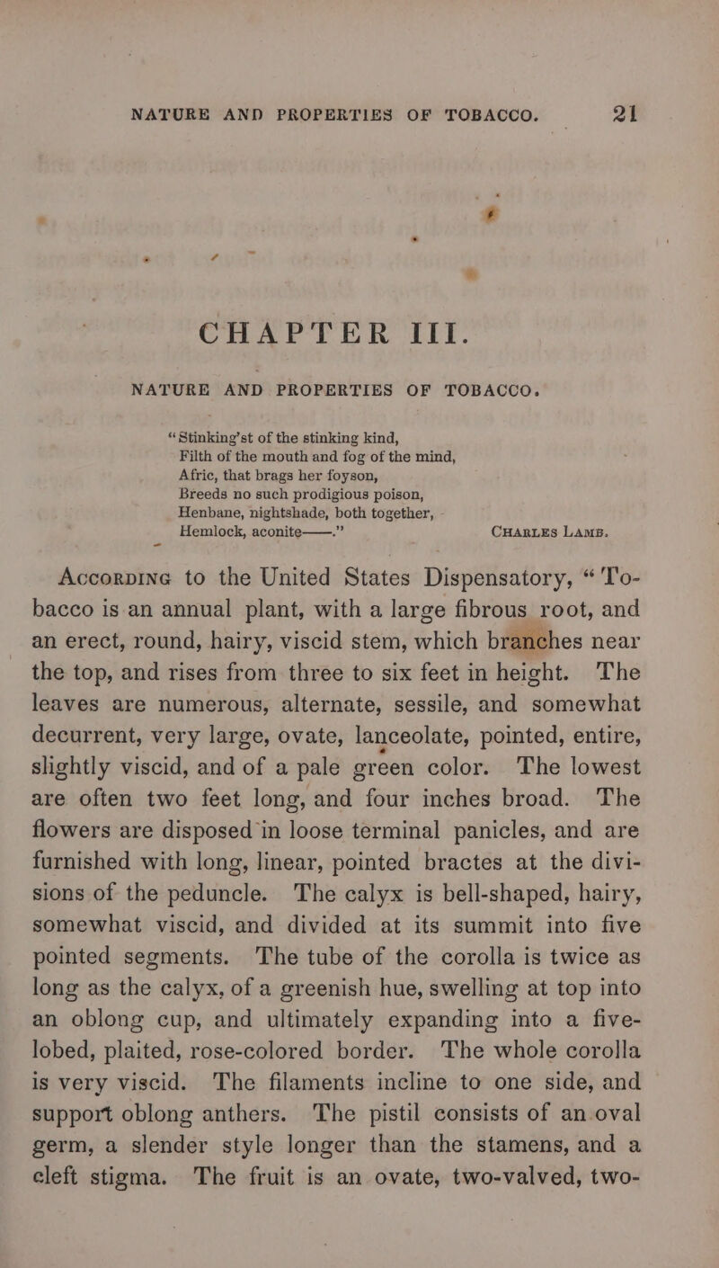 é CHAPTER III. NATURE AND PROPERTIES OF TOBACCO. “ Stinking’st of the stinking kind, Filth of the mouth and fog of the mind, Afric, that brags her foyson, Breeds no such prodigious poison, Henbane, nightshade, both together, Hemlock, aconite——.” CHARLES Lamp. - Accorpine to the United States Dispensatory, “ 'T'o- bacco is an annual plant, with a large fibrous root, and an erect, round, hairy, viscid stem, which branches near the top, and rises from three to six feet in height. The leaves are numerous, alternate, sessile, and somewhat decurrent, very large, ovate, lanceolate, pointed, entire, slightly viscid, and of a pale green color. The lowest are often two feet long, and four inches broad. The flowers are disposed in loose terminal panicles, and are furnished with long, linear, pointed bractes at the divi- sions of the peduncle. The calyx is bell-shaped, hairy, somewhat viscid, and divided at its summit into five pointed segments. The tube of the corolla is twice as long as the calyx, of a greenish hue, swelling at top into an oblong cup, and ultimately expanding into a five- lobed, plaited, rose-colored border. The whole corolla is very viscid. The filaments incline to one side, and support oblong anthers. The pistil consists of an oval germ, a slender style longer than the stamens, and a cleft stigma. The fruit is an ovate, two-valved, two-