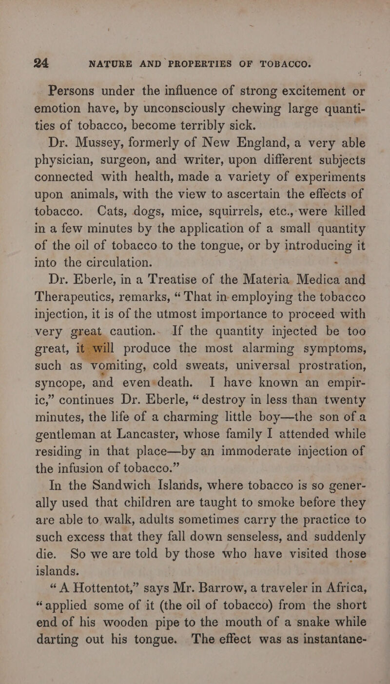 Persons under the influence of strong excitement or emotion have, by unconsciously chewing large quanti- ties of tobacco, become terribly sick. Dr. Mussey, formerly of New England, a very able physician, surgeon, and writer, upon different subjects connected with health, made a variety of experiments upon animals, with the view to ascertain the effects of tobacco. Cats, dogs, mice, squirrels, etc.,-were killed in a few minutes by the application of a small quantity of the oil of tobacco to the tongue, or by introducing it into the circulation. - Dr. Eberle, in a Treatise of the Materia Medica and Therapeutics, remarks, “'That in employing the tobacco injection, it is of the utmost importance to proceed with very great caution.. If the quantity injected be too great, it will produce the most alarming symptoms, such as vomiting, cold sweats, universal prostration, synqopes and evensdeath. I have known an empir- ic,” continues Dr. Eberle, “destroy in less than twenty minutes, the life of a charming little boy—the son of.a gentleman at Lancaster, whose family I attended while residing in that place—by an immoderate injection of the infusion of tobacco.” In the Sandwich Islands, where tobacco is so gener- ally used that children are taught to smoke before they are able to walk, adults sometimes carry the practice to such excess that they fall down senseless, and suddenly die. So we are told by those who have visited those islands. “ A Hottentot,” says Mr. Barrow, a traveler in Africa, “applied some of it (the oil of tobacco) from the short end of his wooden pipe to the mouth of a snake while darting out his tongue. The effect was as instantane-