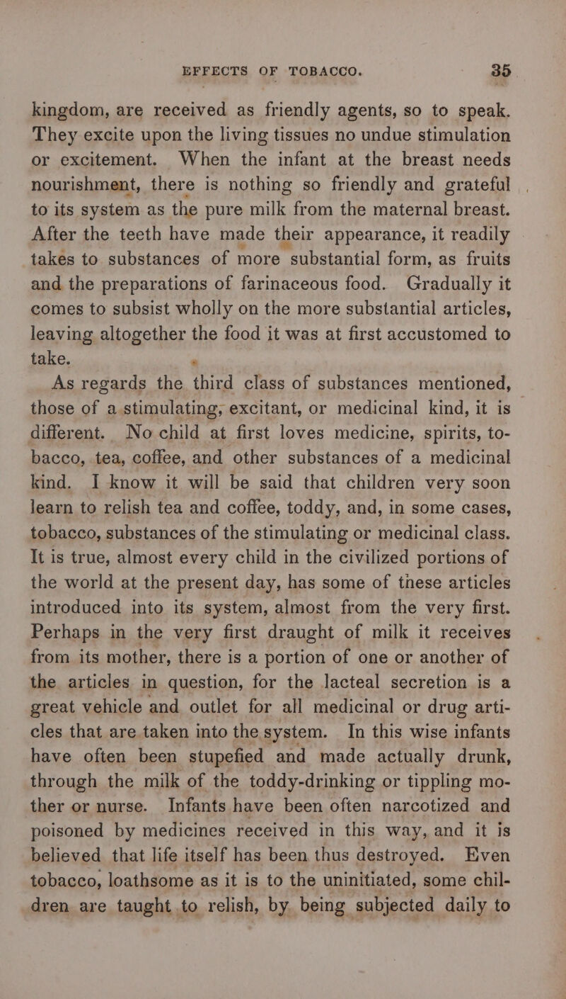 kingdom, are received as friendly agents, so to speak. They excite upon the living tissues no undue stimulation or excitement. When the infant at the breast needs nourishment, there is nothing so friendly and grateful to its system as the pure milk from the maternal breast. After the teeth have made their appearance, it readily — takes to substances of more substantial form, as fruits and the preparations of farinaceous food. Gradually it comes to subsist wholly on the more substantial articles, leaving altogether the food it was at first accustomed to take. 5 As regards the third class of substances mentioned, those of a stimulating, excitant, or medicinal kind, it is different. No child at first loves medicine, spirits, to- bacco, tea, coffee, and other substances of a medicinal kind. I know it will be said that children very soon learn to relish tea and coffee, toddy, and, in some cases, tobacco, substances of the stimulating or medicinal class. It is true, almost every child in the civilized portions of the world at the present day, has some of these articles introduced into its system, almost from the very first. Perhaps in the very first draught of milk it receives from its mother, there is a portion of one or another of the articles in question, for the lacteal secretion is a great vehicle and outlet for all medicinal or drug arti- cles that are taken into the system. In this wise infants have often been stupefied and made actually drunk, through the milk of the toddy-drinking or tippling mo- ther or nurse. Infants have been often narcotized and poisoned by medicines received in this way, and it is believed that life itself has been thus destroyed. Even tobacco, loathsome as it is to the uninitiated, some chil- dren are taught to relish, by. being subjected daily to