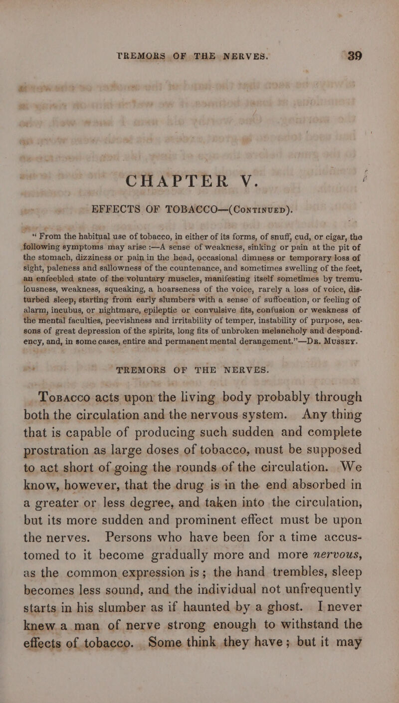 CHAPTER V. EFFECTS OF TOBACCO—(Continvep). “ From the habitual use of tobacco, in either of its forms, of snuff, cud, or cigar, the following symptoms may arise :—A sense of weakness, sinking or pain at the pit of the stomach, dizziness or pain in the head, occasional dimness or temporary loss of sight, paleness and sallowness of the countenance, and sometimes swelling of the feet, an enfeebled state of the voluntary muscles, manifesting itself sometimes by tremu- lousness, weakness, squeaking, a hoarseness of the voice, rarely a loss of voice, dis- turbed sleep, starting from early slumbers with a sense of suffocation, or feeling of alarm, incubus, or nightmare, epileptic or convulsive fits, confusion or weakness of the mental faculties, peevishness and irritability of temper, instability of purpose, sea- sons of great depression of the spirits, long fits of unbroken melancholy and despond- ency, and, in some cases, entire and permanent mental derangement.”—Dr. Mussry. : ‘TREMORS OF THE NERVES. Tosacco acts upon the living body probably through both the circulation and the nervous system. Any thing that is capable of producing such sudden and complete prostration as large doses of tobacco, must be supposed to act short of going the rounds of the circulation. We know, however, that the drug is in the end absorbed in a greater or less degree, and taken into the circulation, but its more sudden and prominent effect must be upon the nerves. Persons who have been for a time accus- tomed to it become gradually more and more nervous, as the common expression is; the hand trembles, sleep becomes less sound, and the individual not unfrequently starts in his slumber as if haunted by a ghost. I never knew a man of nerve strong enough to withstand the effects of tobacco. Some think they have; but it may