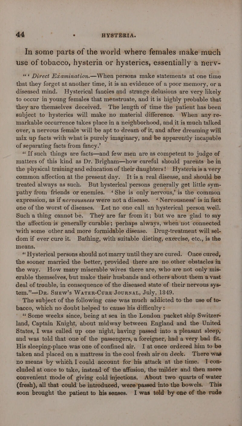 ee Be : HYSTERIA. In some parts of the world where females make much use of tobacco, hysteria or hysterics, essentially a nerv- “<< Direct Examination.—When persons make statements at one time that they forget at another time, it is an evidence of a poor memory, or a diseased mind. Hysterical fancies and strange delusions are very likely to occur in young females that menstruate, and it is highly probable that they are themselves deceived. The length of time the patient has been subject to hysterics will make no material difference. When any re- markable occurrence takes place in a neighborhood, and it is much talked over, a nervous female will be apt to dream of it, and after dreaming will mix up facts with what is purely imaginary, and be apparently incapable of separating facts from fancy.’ “Ifsuch things are facts—and few men are as competent to judge of matters of this kind as Dr. Brigham—how careful should parents’ be in the physical training and education of their daughters! Hysteria isa very common affection at the present day. It isa real disease, and should be treated always as such. But hysterical persons generally get little sym- pathy from friends or enemies. ‘She is only nervous,’ is the common expression, as if nervousness were not a disease. ‘ Nervousness’ is in fact one of the worst of diseases. Let no one call an hysterical person well. Such a thing cannot be. They are far from it; but we are glad to say the affection is generally curable; perhaps always, when not connected with some other and more formidable disease. Drug-treatment will sel- dom if ever cure it. Bathing, with suitable dieting, exercise, etc., is the means. - “ Hysterical persons should not marry until they are cured. Once cured, the sooner married the better, provided there are no other obstacles in the way. How many miserable wives there are, who are not only mis- erable themselves, but make their husbands and others about them a vast. deal of trouble, in consequence of the diseased state of their nervous sys- tem.”—Dr. SHew’s Warer-Cure Journal, July, 1849. The subject of the following case was much addicted to the use of to- bacco, which no doubt helped to cause his difficulty : ~ .“ Some weeks since, being at sea in the London packet ship Switzer- land, Captain Knight, about midway between England and the United States, I was called up one night, having passed into a pleasant sleep, and was told that one of the passengers, a foreigner, had a very bad fit. His sleeping-place was one of confined air. I at once ordered him to be taken and placed on a mattress in the cool fresh airon deck. There was no means by whith I could account for his attack at the time. I con- cluded at once to take, instead of the affusion, the milder and then more convenient mode of giving cold injections. About two quarts of water (fresh), all that could be introduced, were’passed into the bowels. This soon brought the patient to his senses. I was told by one of the rude