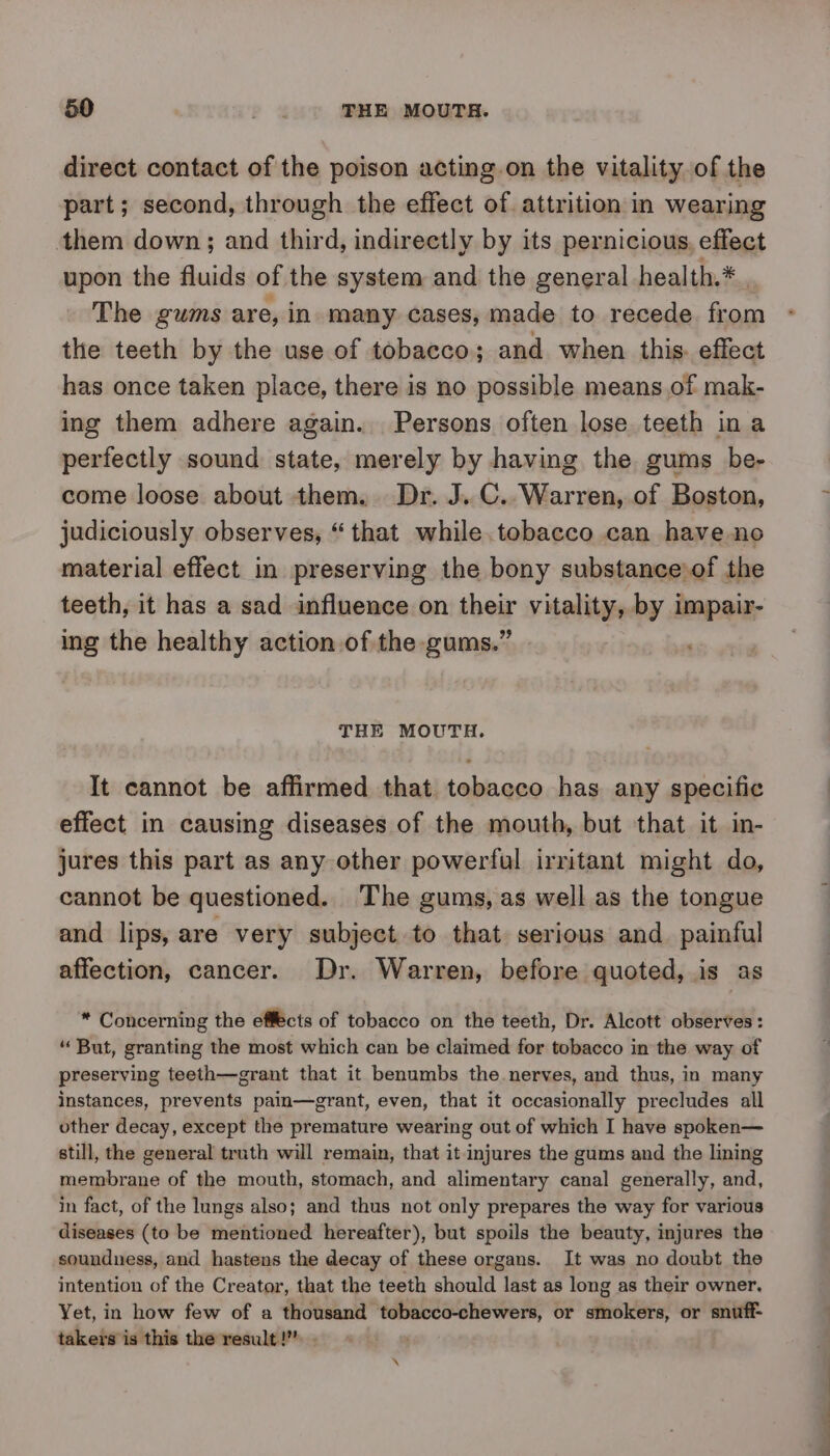 direct contact of the poison acting.on the vitality of the part; second, through the effect of. attrition in wearing them down; and third, indirectly by its pernicious, effect upon the fluids of the system and the general health.* The gums are, in many cases, made to recede from the teeth by the use of tobacco; and when this. effect has once taken place, there is no possible means of mak- ing them adhere again. Persons often lose teeth in a perfectly sound state, merely by having the gums be- come loose about them. Dr. J.C. Warren, of Boston, judiciously observes, “that while.tobacco can have no material effect in preserving the bony substance of the teeth, it has a sad influence on their vitality, by impair- ing the healthy action of the gums.” | ' THE MOUTH. It cannot be affirmed that tobacco has any specific effect in causing diseases of the mouth, but that it in- jures this part as any other powerful irritant might do, cannot be questioned. The gums, as well as the tongue and lips, are very subject. to that serious and_ painful affection, cancer. Dr. Warren, before quoted, is as * Concerning the effects of tobacco on the teeth, Dr. Alcott observes: “ But, granting the most which can be claimed for tobacco in the way of preserving teeth—grant that it benumbs the nerves, and thus, in many instances, prevents pain—grant, even, that it occasionally precludes all other decay, except the premature wearing out of which I have spoken— still, the general truth will remain, that it injures the gums and the lining membrane of the mouth, stomach, and alimentary canal generally, and, in fact, of the lungs also; and thus not only prepares the way for various diseases (to be mentioned hereafter), but spoils the beauty, injures the soundness, and hastens the decay of these organs. It was no doubt the intention of the Creator, that the teeth should last as long as their owner, Yet, in how few of a thousand tobacco-chewers, or smokers, or snuff- takers is this the result! - \