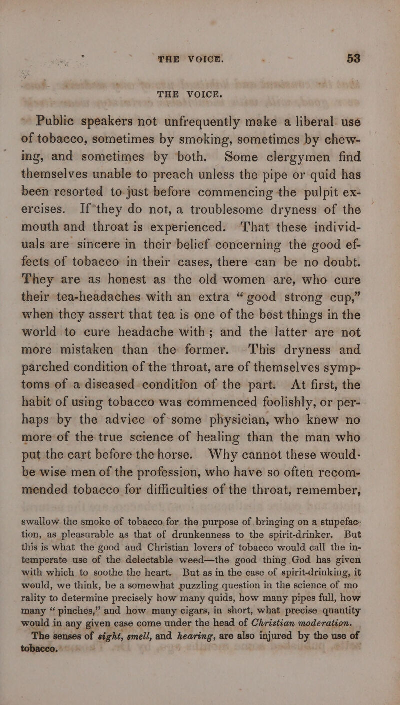 THE VOICE. Public speakers not unfrequently make a liberal: use of tobacco, sometimes by smoking, sometimes by chew- ing, and sometimes by ‘both. Some clergymen find themselves unable to preach unless the pipe or quid has been resorted to just before commencing the pulpit ex- ercises. If*they do not, a troublesome dryness of the mouth and throat is experienced. That these individ- uals are sincere in their belief concerning the good ef- fects of tobacco in their cases, there can be no doubt. They are as honest as the old women are, who cure their tea-headaches with an extra “good strong cup,” when they assert that tea is one of the best things in the world to cure headache with; and the latter are not more mistaken than the former. This dryness and parched condition of the throat, are of themselves symp- toms of a diseased condition of the part. At first, the habit of using tobacco was commenced foolishly, or per- haps by the advice of-some physician, who knew no more of the true science of healing than the man who put the cart before the horse. Why cannot these would- be wise men of the profession, who have so often recom- mended tobacco for difficulties of the throat, remember, swallow the smoke of tobacco for the purpose of bringing on a stupefac- tion, as pleasurable as that of drunkenness to the spirit-drinker. But this is what the good and Christian lovers of tobacco would call the in- temperate use of the delectable weed—the good thing God has given with which to soothe the heart. But as in the case of spirit-drinking, it would, we think, be a somewhat puzzling question in the science of mo rality to determine precisely how many quids, how many pipes full, how many “ pinches,” and how many cigars, in short, what precise quantity would in any given case come under the head of Christian moderation. The senses of sight, smell, and hearing, are also injured by the use of tobacco.