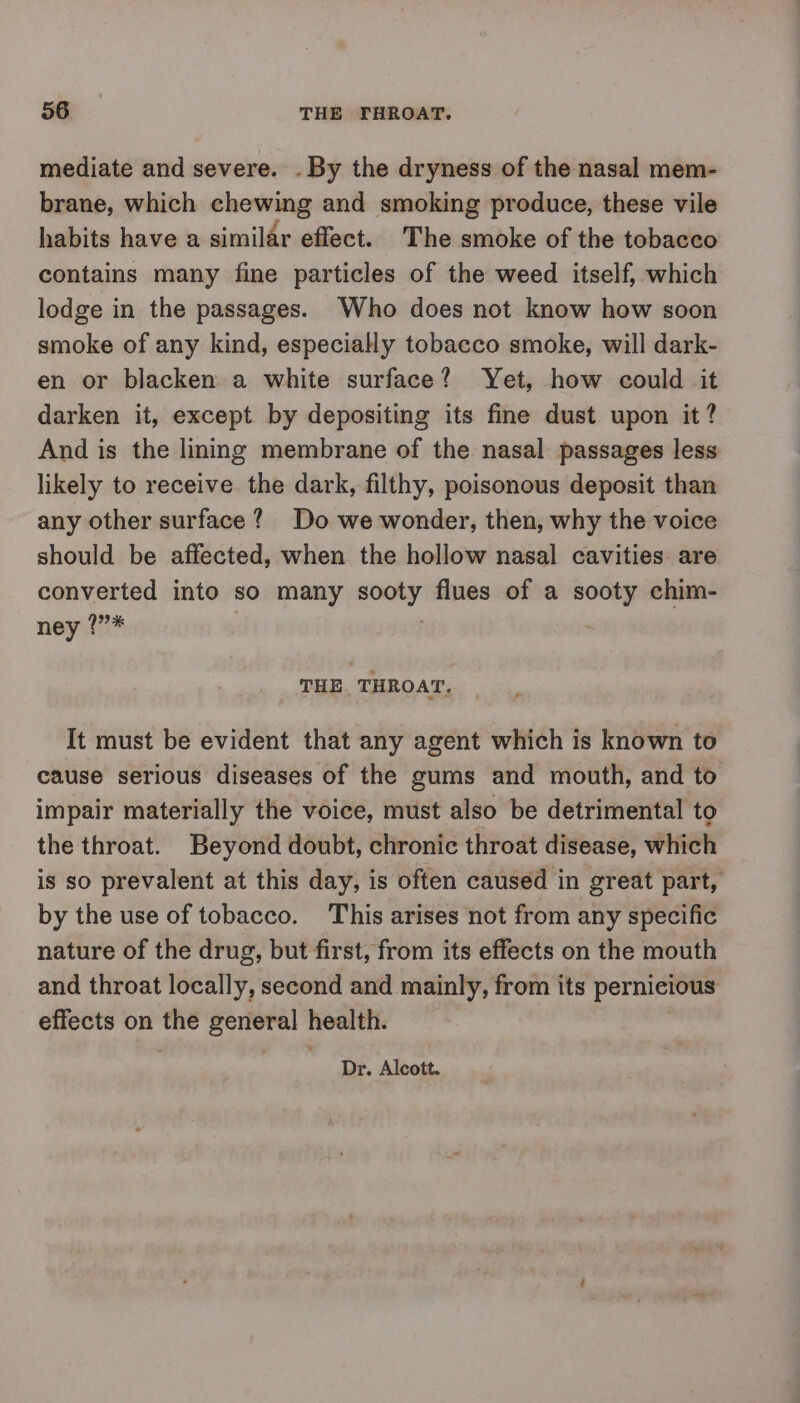 mediate and severe. - By the dryness of the nasal mem- brane, which chewing and smoking produce, these vile habits have a similar effect. The smoke of the tobacco contains many fine particles of the weed itself, which lodge in the passages. Who does not know how soon smoke of any kind, especially tobacco smoke, will dark- en or blacken a white surface? Yet, how could it darken it, except by depositing its fine dust upon it? And is the lining membrane of the nasal passages less likely to receive the dark, filthy, poisonous deposit than any other surface? Do we wonder, then, why the voice should be affected, when the hollow nasal cavities. are converted into so many sooty flues of a sooty chim- ney 1”* 3 THE THROAT. It must be evident that any agent which is known to cause serious diseases of the gums and mouth, and to impair materially the voice, must also be detrimental to the throat. Beyond doubt, chronic throat disease, which is so prevalent at this day, is often caused in great part, by the use of tobacco. This arises not from any specific nature of the drug, but first, from its effects on the mouth and throat locally, second and mainly, from its pernicious effects on the general health. Dr. Alcott.