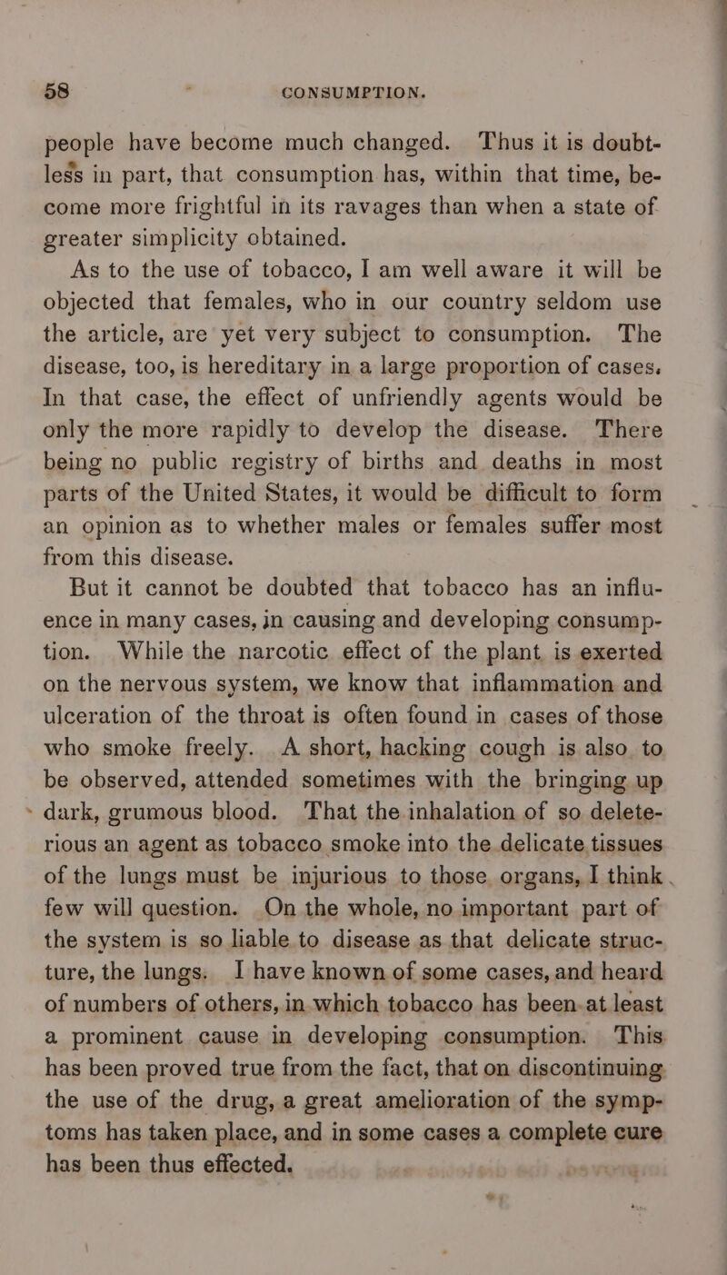 people have become much changed. Thus it is doubt- less in part, that consumption has, within that time, be- come more frightful in its ravages than when a state of. greater simplicity obtained. As to the use of tobacco, I am well aware it will be objected that females, who in our country seldom use the article, are yet very subject to consumption. The disease, too, is hereditary in a large proportion of cases. In that case, the effect of unfriendly agents would be only the more rapidly to develop the disease. ‘There being no public registry of births and deaths in most parts of the United States, it would be difficult to form an opinion as to whether males or females suffer most from this disease. But it cannot be doubted that tobacco has an influ- ence in many cases, jn causing and developing consump- tion. While the narcotic effect of the plant, is exerted on the nervous system, we know that inflammation and ulceration of the throat is often found in cases of those who smoke freely. A short, hacking cough is also. to be observed, attended sometimes with the bringing up » dark, grumous blood. That the inhalation of so delete- rious an agent as tobacco smoke into the delicate. tissues few will question. On the whole, no important part of the system is so liable to disease as that delicate struc- ture, the lungs. I have known of some cases, and heard of numbers of others, in-which tobacco has been.at least has been proved true from the fact, that on discontinuing. the use of the drug, a great amelioration of the symp- toms has taken place, and in some cases a complete cure has been thus effected. ————