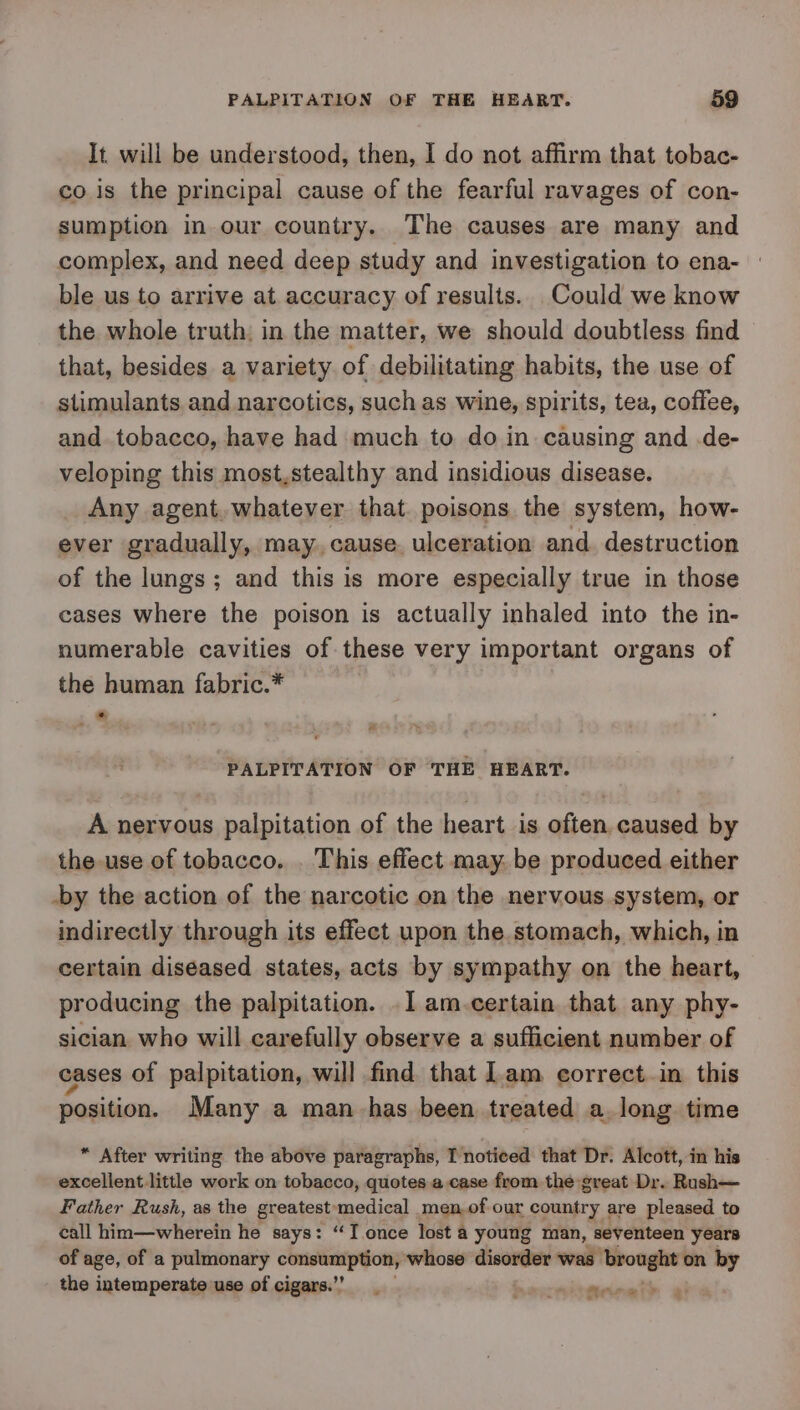 It. will be understood, then, I do not affirm that tobac- co is the principal cause of the fearful ravages of con- sumption in.our country. The causes are many and complex, and need deep study and investigation to ena- ble us to arrive at accuracy of results. Could we know the whole truth, in the matter, we should doubtless find — that, besides a variety. of debilitating habits, the use of stimulants and narcotics, such as wine, spirits, tea, coffee, and. tobacco, have had much to do in causing and de- veloping this most,stealthy and insidious disease. Any agent. whatever that. poisons the system, how- ever gradually, may. cause. ulceration and. destruction of the lungs; and this is more especially true in those cases where the poison is actually inhaled into the in- numerable cavities of these very important organs of the human fabric.* * PALPITATION OF THE HEART. A nervous palpitation of the heart is often caused by the use of tobacco. . This effect may. be produced either -by the action of the narcotic on the nervous system, or indirectly through its effect upon the stomach, which, in certain diseased states, acts by sympathy on the heart, producing the palpitation. .l1am.certain that any phy- sician who will carefully observe a sufficient number of cases of palpitation, will find that lam correct in this position. Many a man-has been treated a long time * After writing the above paragraphs, I noticed that Dr. Alcott, in his excellent.little work on tobacco, quotes a case from the great Dr. Rush— Father Rush, as the greatest medical men,of our country are pleased to call him—wherein he says: “‘T once lost a young man, seventeen years of age, of a pulmonary — whose disorder was ‘brought on by the intemperate use of cigars.’ hmcritganat® ai