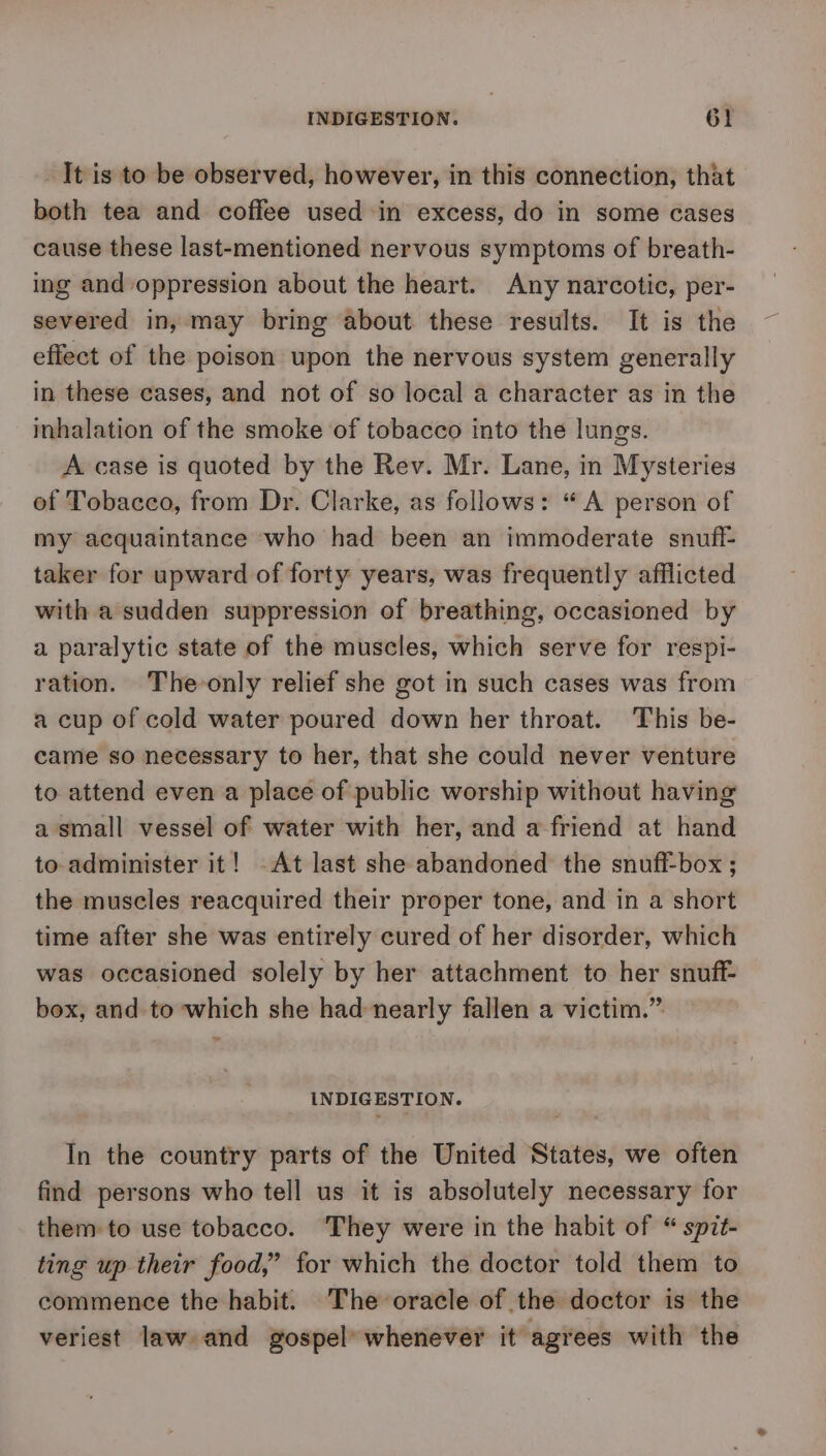 It is to be observed, however, in this connection, that both tea and coffee used in excess, do in some cases cause these last-mentioned nervous symptoms of breath- ing and oppression about the heart. Any narcotic, per- severed in, may bring about these results. It is the effect of the poison upon the nervous system generally in these cases, and not of so local a character as in the inhalation of the smoke of tobacco into the lungs. A case is quoted by the Rev. Mr. Lane, in Mysteries ef Tobacco, from Dr. Clarke, as follows: “A person of my acquaintance who had been an immoderate snuff- taker for upward of forty years, was frequently afflicted with a sudden suppression of breathing, occasioned by a paralytic state of the muscles, which serve for respi- ration. The-only relief she got in such cases was from a cup of cold water poured down her throat. This be- came so necessary to her, that she could never venture to attend even a place of public worship without having a small vessel of water with her, and a friend at hand to administer it! -At last she abandoned the snufi-box ; the muscles reacquired their proper tone, and in a short time after she was entirely cured of her disorder, which was occasioned solely by her attachment to her snuff box, and to which she had nearly fallen a victim.” INDIGESTION. In the country parts of the United States, we often find persons who tell us it is absolutely necessary for them to use tobacco. They were in the habit of “ spit- ting up their food,” for which the doctor told them to commence the habit. The oracle of the doctor is the veriest law and gospel’ whenever it agrees with the