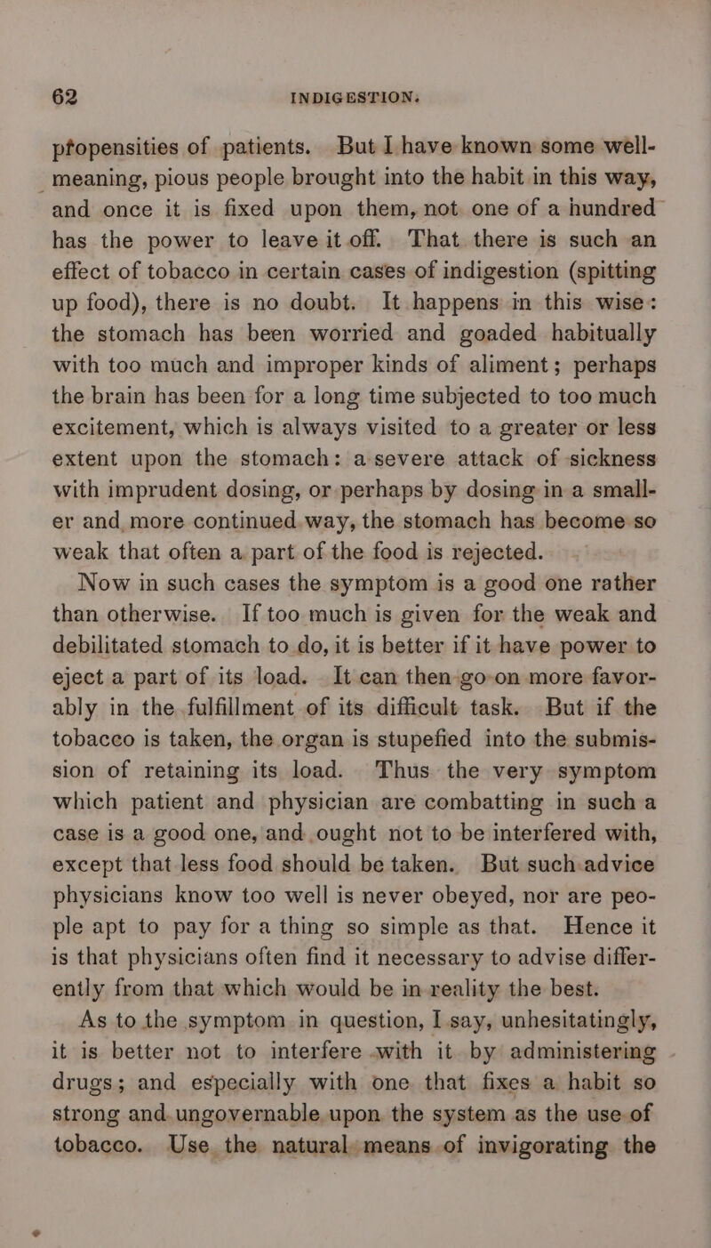 pfopensities of patients. But I have known some well- meaning, pious people brought into the habit in this way, and once it is fixed upon them, not one of a hundred has the power to leave it off. That there is such an effect of tobacco in certain cases of indigestion (spitting up food), there is no doubt. It happens in this wise: the stomach has been worried and goaded habitually with too much and improper kinds of aliment; perhaps the brain has been for a long time subjected to too much excitement, which is always visited to a greater or less extent upon the stomach: a-severe attack of sickness with imprudent dosing, or perhaps by dosing in a small- er and more continued.way, the stomach has become so weak that often a part of the food is rejected. Now in such cases the symptom is a good one rather than otherwise. If too much is given for the weak and debilitated stomach to do, it is better if it have power to eject a part of its load. It can then-go-on more favor- ably in the. fulfillment of its difficult task. But if the tobacco is taken, the organ is stupefied into the submis- sion of retaining its load. Thus the very symptom which patient and physician are combatting in sucha case is a good one, and ought not to be interfered with, except that less food should be taken. But such.advice physicians know too well is never obeyed, nor are peo- ple apt to pay for a thing so simple as that. Hence it is that physicians often find it necessary to advise differ- ently from that which would be in reality the best. As to the symptom in question, I say, unhesitatingly, it is better not to interfere .with it by administering drugs; and especially with one that fixes a habit so strong and. ungovernable upon. the system as the use of tobacco. Use the natural. means of invigorating the