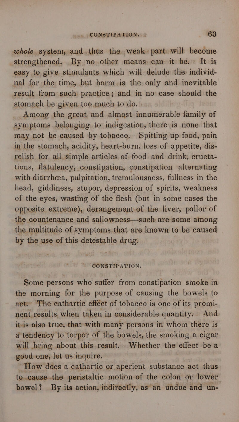 whole system, and.thus the weak. part will become strengthened. By no other means can it be: It is easy to give stimulants which will delude the) individ- ual for the time, but harm.is the only and inevitable | result from such practice;'and in no case should the stomach be given too much to do. Among the great and almost innumerable family of symptoms belonging to indigestion, there\is none that may not be caused by tobacco. Spitting up food, pain in the stomach, acidity, heart-burn, loss of appetite, dis- relish for all. simple articles of food and drink, eructa- tions, flatulency, constipation, constipation alternating with diarrhea, palpitation, tremulousness, fullness in the head, giddiness, stupor, depression of spirits, weakness of the eyes, wasting of the flesh (but in some cases the opposite extreme), derangement of the liver, pallor of the countenance and sallowness—such are some among the multitude of symptoms that are known to be caused by the use of this detestable drug. ~ CONSTIPATION. Some persons who suffer from constipation smoke in the morning for the purpose of causing the bowels to act. The cathartic efféct of tobacco is one of its promi- nent.results. when taken in considerable quantity. And it-is also true, that with many persons in whom there is a tendency to torpor of the bowels, the smoking a cigar will bring about this result. Whether the effect be a good one, let us inquire. How does a cathartic or aperient substance act thus to.cause.the peristaltic motion of the colon or lower bowel? By its action, indirectly, as an undue and un-