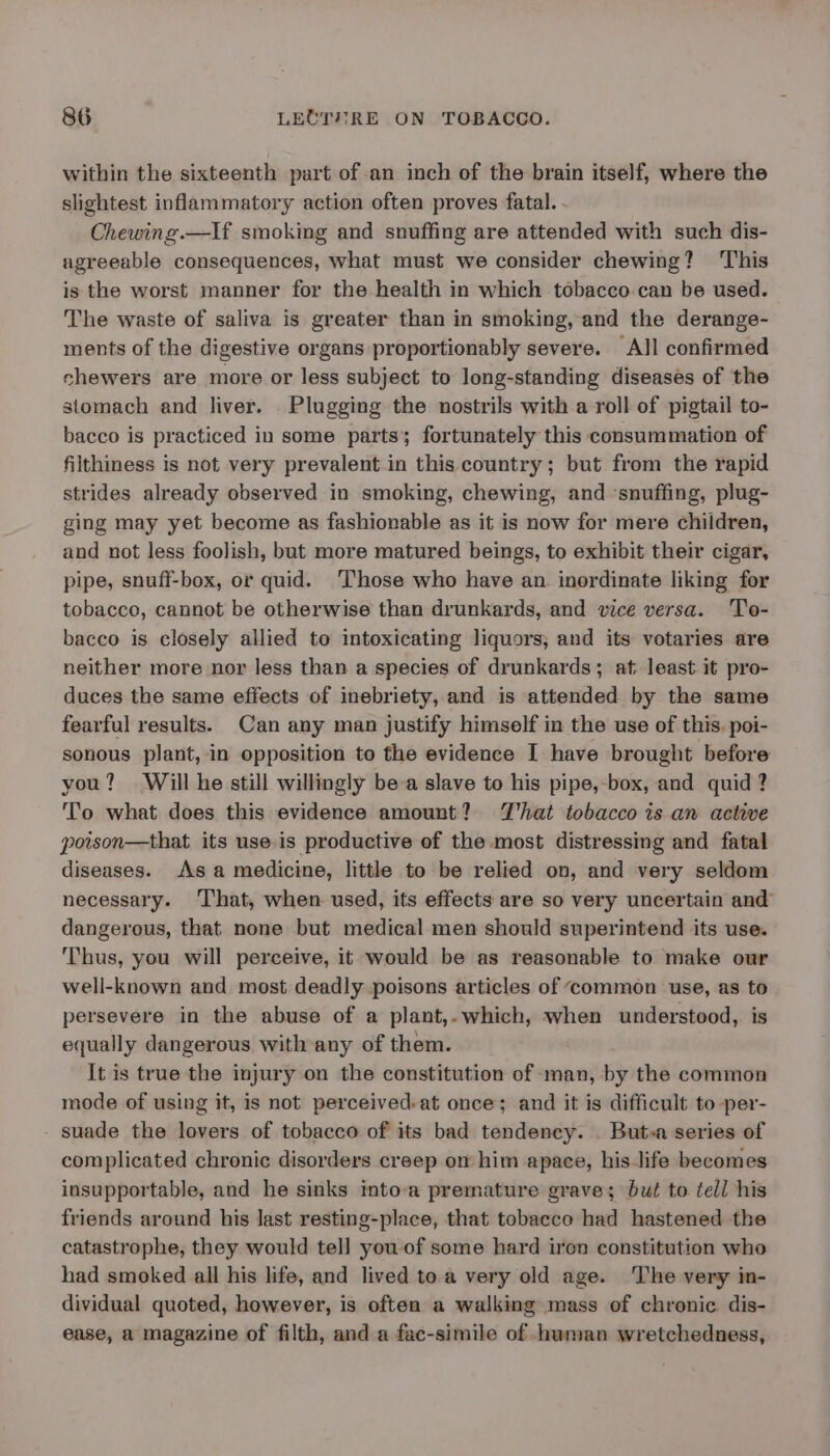 within the sixteenth part of an inch of the brain itself, where the slightest inflammatory action often proves fatal. - Chewing.—If smoking and snuffing are attended with such dis- agreeable consequences, what must we consider chewing? ‘This is the worst manner for the health in which tobacco. can be used. The waste of saliva is greater than in smoking, and the derange- ments of the digestive organs proportionably severe. All confirmed chewers are more or less subject to long-standing diseases of the stomach and liver. Plugging the nostrils with a roll of pigtail to- bacco is practiced in some parts; fortunately this consummation of filthiness is not very prevalent in this country; but from the rapid strides already observed in smoking, chewing, and ‘snuffing, plug- ging may yet become as fashionable as it is now for mere children, and not less foolish, but more matured beings, to exhibit their cigar, pipe, snuff-box, or quid. ‘Those who have an inordinate liking for tobacco, cannot be otherwise than drunkards, and vice versa. To- bacco is closely allied to intoxicating liquors; and its votaries are neither more nor less than a species of drunkards; at least it pro- duces the same effects of inebriety, and is attended by the same fearful results. Can any man justify himself in the use of this, poi- sonous plant, in opposition to the evidence I have brought before you? Will he still willingly be-a slave to his pipe,-box, and quid ? To what does this evidence amount? That tobacco is an active poison—that its use.is productive of the most distressing and fatal diseases. As a medicine, little to be relied on, and very seldom necessary. ‘That, when used, its effects are so very uncertain and dangerous, that none but medical men should superintend its use. Thus, you will perceive, it would be as reasonable to make our well-known and most deadly poisons articles of ‘common use, as to persevere in the abuse of a plant,. which, when understood, is equally dangerous with any of them. It is true the injury on the constitution of man, by the common mode of using it, is not perceived-at once; and it is difficult to per- suade the lovers of tobacco of its bad tendency. . But-a series of complicated chronic disorders creep on him apace, his life becomes insupportable, and he sinks imto-a premature grave; but to tell his friends around his last resting-place, that tobacco had hastened the catastrophe, they would tell you of some hard iren constitution who had smoked all his life, and lived toa very old age. The very in- dividual quoted, however, is often a walking mass of chronic dis- ease, a magazine of filth, and a fac-simile of .hwmnan wretchedness,