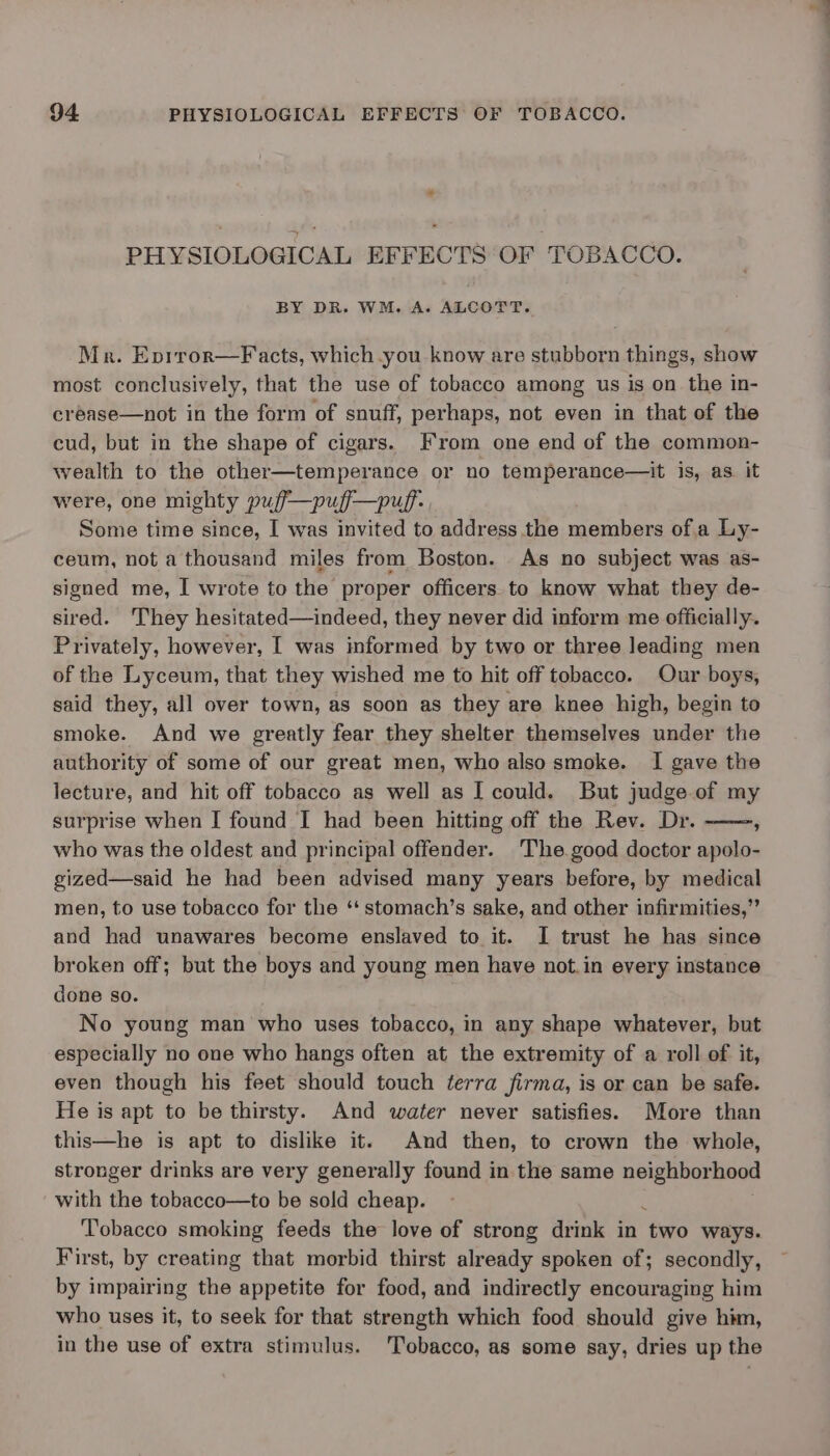 PHYSIOLOGICAL EFFECTS OF TOBACCO. BY DR. WM. A. ALCOTT. Mr. Eprror—Facts, which you know are stubborn things, show most conclusively, that the use of tobacco among us is on the in- créase—not in the form of snuff, perhaps, not even in that of the cud, but in the shape of cigars. From one end of the common- wealth to the other—temperance or no temperance—it is, as it were, one mighty puf—puf—puf- Some time since, I was invited to address the members ofa Ly- ceum, not a thousand miles from Boston. As no subject was as- signed me, I wrote to the proper officers to know what they de- sired. They hesitated—indeed, they never did inform me officially. Privately, however, I was informed by two or three leading men of the Lyceum, that they wished me to hit off tobacco. Our boys, said they, all over town, as soon as they are knee high, begin to smoke. And we greatly fear they shelter themselves under the authority of some of our great men, who also smoke. I gave the lecture, and hit off tobacco as well as I could. But judge of my surprise when I found I had been hitting off the Rev. Dr. who was the oldest and principal offender. The good doctor apolo- gized—said he had been advised many years before, by medical men, to use tobacco for the ‘‘ stomach’s sake, and other infirmities,” and had unawares become enslaved to it. I trust he has since broken off; but the boys and young men have not.in every instance done so. No young man who uses tobacco, in any shape whatever, but especially no one who hangs often at the extremity of a roll of it, even though his feet should touch terra firma, is or can be safe. He is apt to be thirsty. And water never satisfies. More than this—he is apt to dislike it. And then, to crown the whole, stronger drinks are very generally found in the same neighborhood with the tobacco—to be sold cheap. : Tobacco smoking feeds the love of strong drink in two ways. First, by creating that morbid thirst already spoken of; secondly, by impairing the appetite for food, and indirectly encouraging him who uses it, to seek for that strength which food should give him, in the use of extra stimulus. Tobacco, as some say, dries up the 7