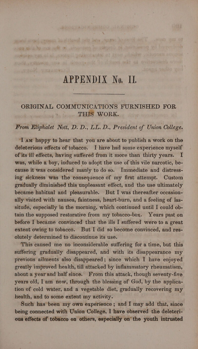 APPENDIX No, IL. ORIGINAL COMMUNICATIONS FURNISHED FOR . THIS WORK. From Eliphalet Nott, D. D., LL. D., President of Union College. ‘I am happy to hear that you are about to publish a work on the deleterious effects of tobacco. I have had some experience myself of its ill effects, having suffered from it more than thirty years. I was, while a boy, induced to adopt the use of this vile narcotic, be- cause it was considered manly to do so. Immediate and distress- ing sickness was the consequence of my first attempt. Custom gradually diminished this unpleasant effect, and the use ultimately became habitual and pleasurable. But I was thereafter occasion- ally visited with nausea, faintness, heart-burn, and a feeling of las- situde, especially in the morning, which continued until I could ob- tain the supposed restorative from my tobacco-box. Years past on before I became convinced that the ills I suffered were to a great extent owing to tobacco. But I did so become convinced, and res- olutely determined to discontinue its use. This caused me no inconsiderable suffering for a time, but this suffering gradually disappeared, and with its disappearance my previous ailments also disappeared; since which I have enjoyed greatly improved health, till attacked by inflammatory rheumatism, about a year and half since. From this attack, though seventy-five years old, Tam now, through the blessing of God, by the applica- tion of cold water, and a vegetable diet, gradually recovering my health, and to some extent my activity. Such has been my own experience ; and I may add that, since being connected with Union College, I have observed the deleteri- ous effects of tobacco on others, especially on the youth intrusted