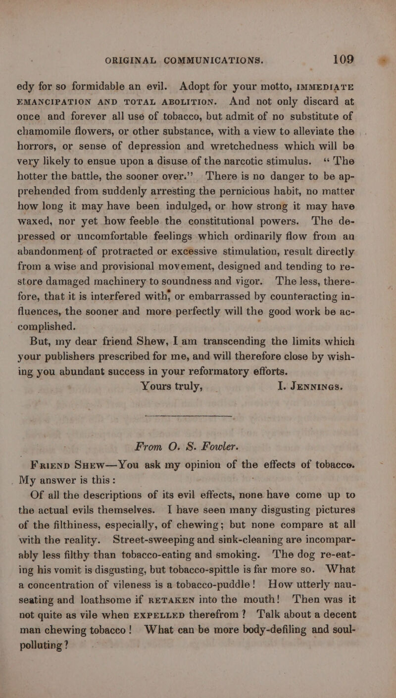 edy for so formidable an evil. Adopt for your motto, IMMEDIATE EMANCIPATION AND TOTAL ABOLITION. And not only discard at once and forever all use of tobacco, but admit of no substitute of chamomile flowers, or other substance, with a view to alleviate the horrors, or sense of depression and wretchedness which will be very likely to ensue upon a disuse of the narcotic stimulus. ‘ The hotter the battle, the sooner over.’’ There is no danger to be ap- prehended from suddenly arresting the pernicious habit, no matter how long it may have been indulged, or how strong it may have waxed, nor yet how feeble the constitutional powers. The de- pressed or uncomfortable feelings which ordinarily flow from an abandonment-of protracted or excessive stimulation, result directly from a wise and provisional movement, designed and tending to re- store damaged machinery to soundness and vigor. ‘The less, there- fore, that it is interfered with, or embarrassed by counteracting in- fluences, the sooner and more perfectly will the good work be ac- complished. : But, my dear friend Shew, I am transcending the limits which your publishers prescribed for me, and will therefore close by wish- ing you abundant success in your reformatory efforts. Yours truly, I. JENNINGS. From O. S. Fowler. Frienp SHew—You ask my opinion of the effects of tobacco. _ My answer is this: Of all the descriptions of its evil effects, none have come up to the actual evils themselves. I have seen many disgusting pictures of the filthiness, especially, of chewing; but none compare at all with the reality. Street-sweeping and sink-cleaning are incompar- ably less filthy than tobacco-eating and smoking. ‘The dog re-eat- ing his vomit is disgusting, but tobacco-spittle is far more so. What a concentration of vileness is a tobacco-puddle! How utterly nau- seating and loathsome if RETAKEN into the mouth! Then was it not quite as vile when EXPELLED therefrom? Talk about a decent man chewing tobacco! What can be more body-defiling and soul- polluting ?