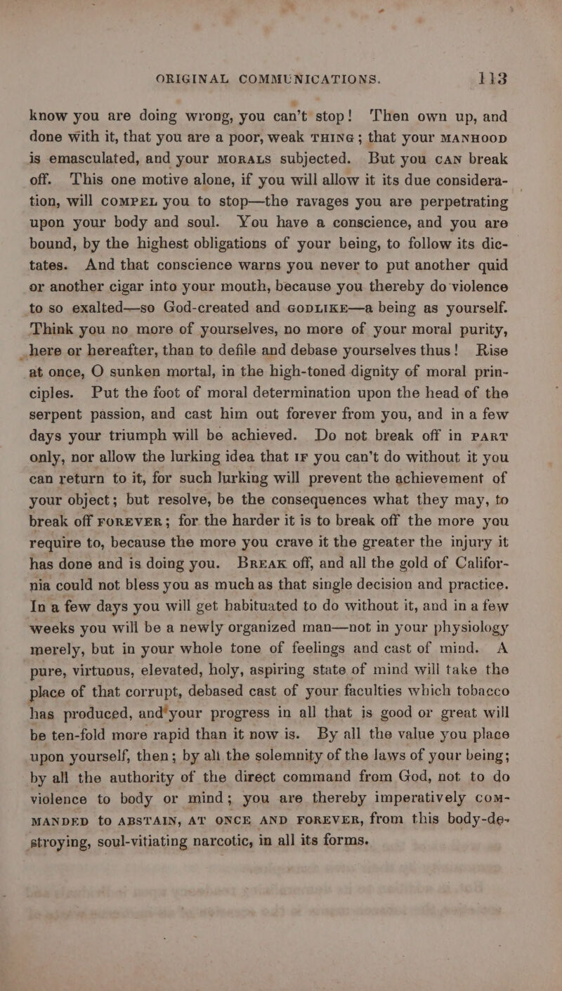 know you are doing wrong, you can’t stop! ‘hen own up, and done with it, that you are a poor, weak THING ; that your MANHOOD is emasculated, and your Morats subjected. But you can break off. ‘This one motive alone, if you will allow it its due considera- tion, will comPEL you to stop—the ravages you are perpetrating ; upon your body and soul. You have a conscience, and you are bound, by the highest obligations of your being, to follow its dic- tates. And that conscience warns you never to put another quid or another cigar into your mouth, because you thereby do violence to so exalted—so God-created and copLikE—a being as yourself. Think you no more of yourselves, no more of your moral purity, _ here or hereafter, than to defile and debase yourselves thus! Rise at once, O sunken mortal, in the high-toned dignity of moral prin- ciples. Put the foot of moral determination upon the head of the serpent passion, and cast him out forever from you, and ina few days your triumph will be achieved. Do not break off in part only, nor allow the lurking idea that 1F you can’t do without it you can return to it, for such lurking will prevent the achievement of your object; but resolve, be the consequences what they may, to break off ForEVER; for the harder it is to break off the more you require to, because the more you crave it the greater the injury it has done and is doing you. Break off, and all the gold of Califor- nia could not bless you as muchas that single decision and practice. In a few days you will get habituated to do without it, and ina few weeks you will be a newly organized man—not in your physiology merely, but in your whole tone of feelings and cast of mind. A pure, virtuous, elevated, holy, aspiring state of mind will take the place of that corrupt, debased cast of your faculties which tobacco has produced, and*your progress in all that is good or great will be ten-fold more rapid than it now is. By all the value you place upon yourself, then; by ali the solemnity of the laws of your being; by all the authority of the direct command from God, not to do violence to body or mind; you are thereby imperatively com- MANDED to ABSTAIN, AT ONCE AND FOREVER, from this body-de- stroying, soul-vitiating narcotic, in all its forms.