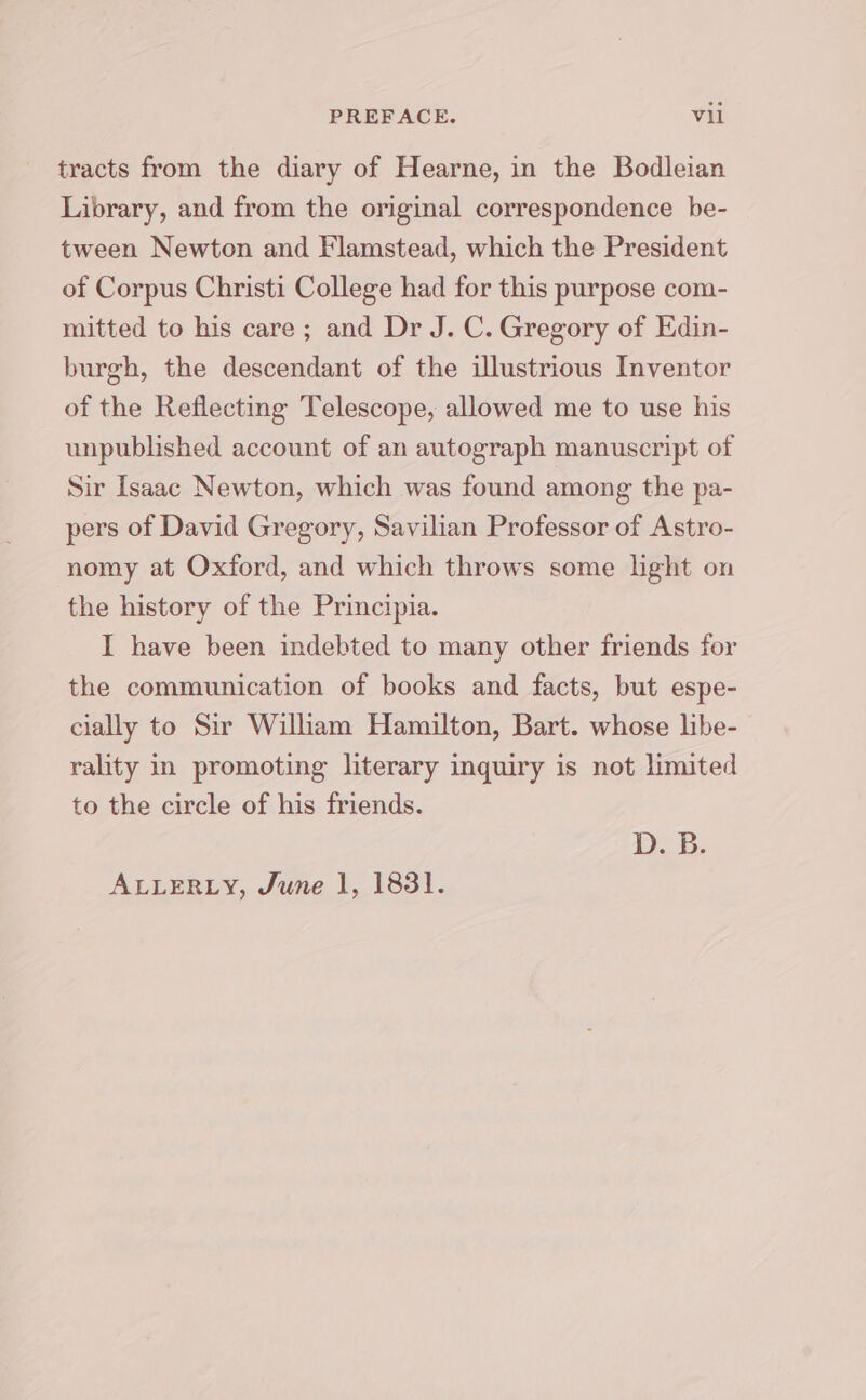 tracts from the diary of Hearne, in the Bodleian Library, and from the original correspondence be- tween Newton and Flamstead, which the President of Corpus Christi College had for this purpose com- mitted to his care; and Dr J. C. Gregory of Edin- burgh, the descendant of the illustrious Inventor of the Reflecting Telescope, allowed me to use his unpublished account of an autograph manuscript of Sir Isaac Newton, which was found among the pa- pers of David Gregory, Savilian Professor of Astro- nomy at Oxford, and which throws some light on the history of the Principia. I have been indebted to many other friends for the communication of books and facts, but espe- cially to Sir William Hamilton, Bart. whose libe- rality in promoting literary inquiry is not limited to the circle of his friends. De Gb; ALLERLY, June 1, 1831.