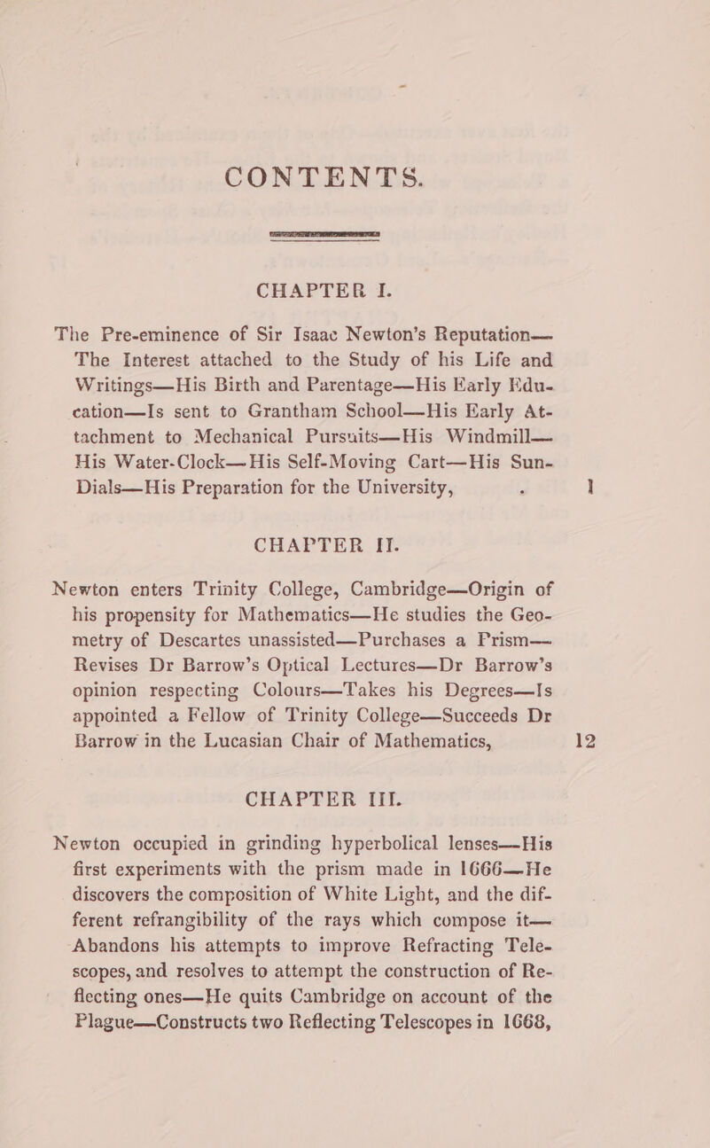CONTENTS. CHAPTER I. The Pre-eminence of Sir Isaac Newton’s Reputation— The Interest attached to the Study of his Life and Writings—His Birth and Parentage—His Early Kdu- cation—Is sent to Grantham School—His Early At- tachment to Mechanical Pursuits—His Windmill— His Water-Clock— His Self-Moving Cart—His Sun- Dials—His Preparation for the University, CHAPTER II. Newton enters Trinity College, Cambridge—Origin of his propensity for Mathematics—He studies the Geo- metry of Descartes unassisted—Purchases a Frism— Revises Dr Barrow’s Optical Lectures—Dr Barrow’s opinion respecting Colours—Takes his Degrees—Is appointed a Fellow of Trinity College—Succeeds Dr Barrow in the Lucasian Chair of Mathematics, CHAPTER III. Newton occupied in grinding hyperbolical lenses—His first experiments with the prism made in 1666—He discovers the composition of White Light, and the dif- ferent refrangibility of the rays which compose it— Abandons his attempts to improve Refracting Tele- scopes, and resolves to attempt the construction of Re- flecting ones—He quits Cambridge on account of the Plague—Constructs two Reflecting Telescopes in 1668,