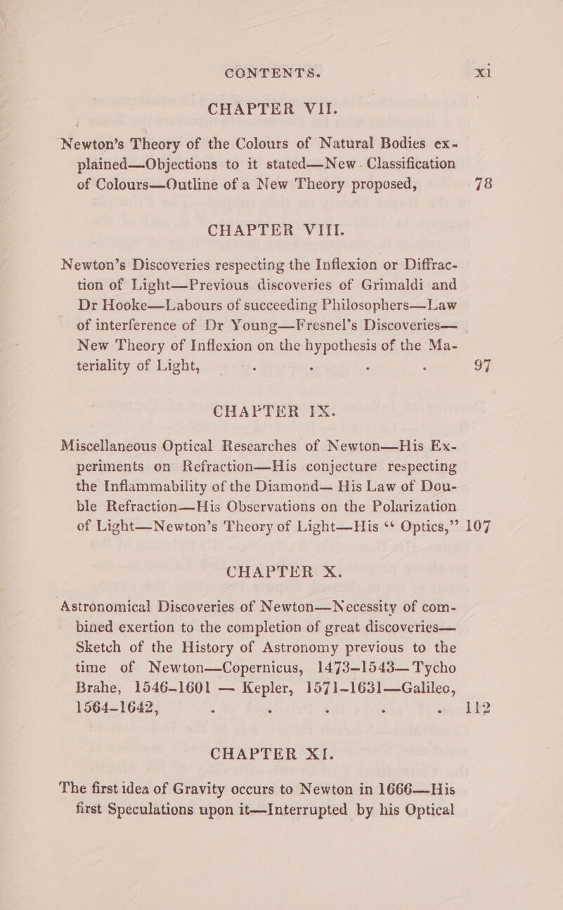 CHAPTER VII. Newton’s Theory of the Colours of Natural Bodies ex- plained—Objections to it stated—New. Classification of Colours—Outline of a New Theory proposed, CHAPTER VIII. Newton’s Discoveries respecting the Inflexion or Diffrac- tion of Light—Previous discoveries of Grimaldi and Dr Hooke—Labours of succeeding Philosophers—Law of interference of Dr Young—Fresnel’s Discoveries— New Theory of Inflexion on the pcs of the Ma- terlality of Light, : ° CHAPTER IX. Miscellaneous Optical Researches of Newton—His Ex- periments on Refraction—His conjecture respecting the Inflammability of the Diamond— His Law of Dou- ble Refraction—His Observations on the Polarization 78 97 CHAPTER X. Astronomical Discoveries of Newton—Necessity of com- bined exertion to the completion of great discoveries— Sketch of the History of Astronomy previous to the time of Newton—Copernicus, 1473-1543— Tycho Brahe, 1546-1601 — Kepler, 1571-1631—Galileo, 1564-1642, , , . : CHAPTER XI. The first idea of Gravity occurs to Newton in 1666—His first Speculations upon it—Interrupted by his Optical