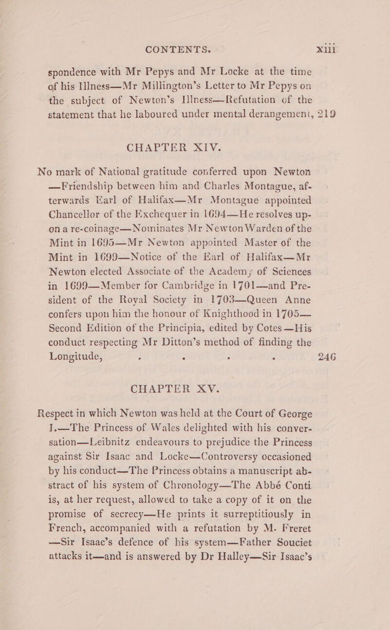 spondence with Mr Pepys and Mr Locke at the time of his 1Iness—Mr Millington’s Letter to Mr Pepys on the subject of Newton’s [Iness—Refutation of the statement that he laboured under mental derangement, 219 CHAPTER XIV. No mark of National gratitude conferred upon Newton —Friendship between him and Charles Montague, af- terwards Earl of Halifax—Mr Montague appointed Chancellor of the Exchequer in 1694—He resolves up- ona re-coinage—Nominates Mr Newton Warden of the Mint in 1695—Mr Newton appointed Master of the Mint in 1699—Notice of the Earl of Halifax—Mr Newton elected Associate of the Academy; of Sciences in 1699—Member for Cambridge in 1701—and Pre- sident of the Royal Society in 1703—Queen Anne confers upon him the honour of Knighthood in 1705— Second Edition of the Principia, edited by Cotes —His conduct respecting Mr Ditton’s method of finding the Longitude, : : : . 246 CHAPTER XV. Respect in which Newton was held at the Court of George I.—The Princess of Wales delighted with his conver- sation—Leibnitz endeavours to prejudice the Princess against Sir Isaac and Locke—Controversy occasioned by his conduct—-The Princess obtains a manuscript ab- stract of his system of Chronology—The Abbé Conti is, at her request, allowed to take a copy of it on the promise of secrecy—He prints it surreptitiously in French, accompanied with a refutation by M. Freret —Sir Isaac’s defence of his system—Father Souciet attacks it—and is answered by Dr Halley—Sir Isaac’s
