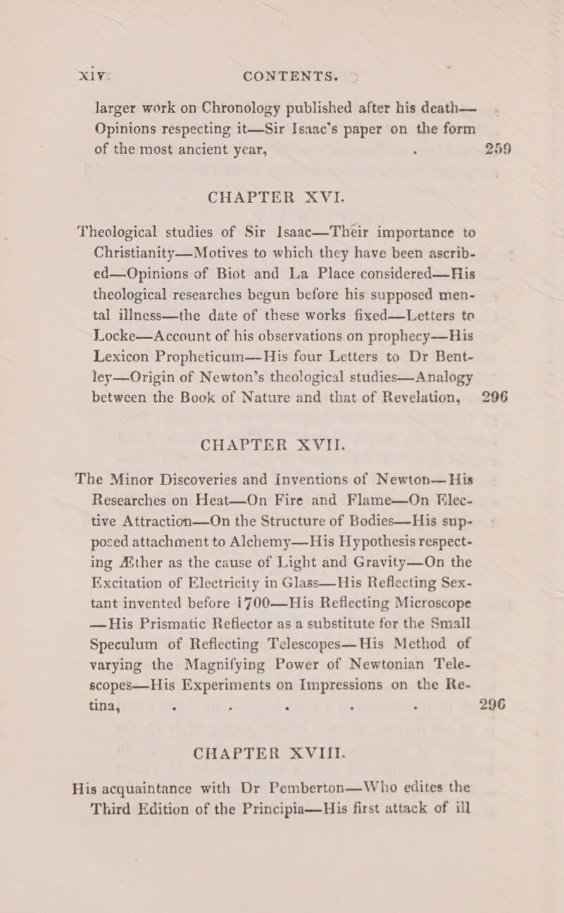 larger work on Chronology published after his death— Opinions respecting it—Sir Isaac’s paper on the form of the most ancient year, : 259 CHAPTER XVI. Theological studies of Sir Ilsaac—Their importance to Christianity—Motives to which they have been ascrib- ed—Opinions of Biot and La Place considered—His theological researches begun before his supposed men- tal illness—the date of these works fixed—Letters to Locke—Account of his observations on prophecy—His Lexicon Propheticum—His four Letters to Dr Bent- ley—Origin of Newton’s theological studies—Analogy between the Bock of Nature and that of Revelation, 296 CHAPTER XVII. The Minor Discoveries and inventions of Newton—His Researches on Heat—On Fire and Flame—On Elec- tive Attraction—On the Structure of Bodies—His sup- posed attachment to Alchemy—His Hypothesis respect- ing Aither as the cause of Light and Gravity—On the Excitation of Electricity in Glass—His Reflecting Sex- tant invented before 1700—His Reflecting Microscope —His Prismatic Reflector as a substitute for the Small Speculum of Reflecting Telescopes—His Method of varying the Magnifying Power of Newtonian Tele- scopes——His Experiments on Impressions on the Re- tina, ° : , . ; 296 CHAPTER XVIII. His acquaintance with Dr Pemberton—Who edites the Third Edition of the Principia—His first attack of ill