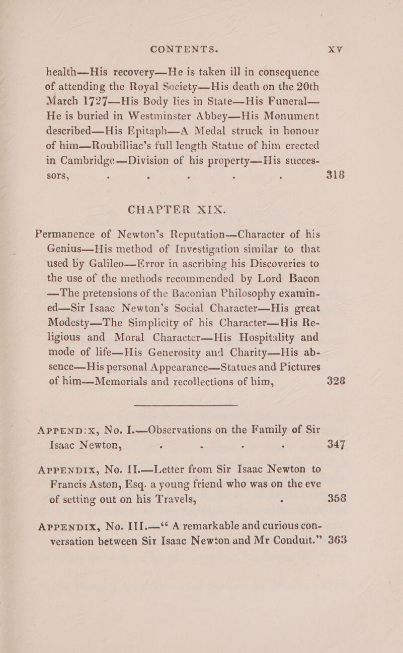 health——-His recovery—He is taken ill in consequence of attending the Royal Society—His death on the 20th March 1727—His Body lies in State—His Funeral— He is buried in Westminster Abbey—His Monument described—His Epitaph—A Medal struck in honour of him—Roubilliac’s full length Statue of him erected in Cambridge —Division of his property—His succes- sors, ‘ ‘ ‘ : ‘ 318 CHAPTER NIX. Permanence of Newton’s Reputation—Character of his Genius—His method of Investigation similar to that used by Galileo—Error in ascribing his Discoveries to the use of the methods recommended by Lord Bacon —The pretensions of the Baconian Philosophy examin- ed—Sir Isaac Newton’s Social Character—His great Modesty—The Simplicity of his Character—His Re- ligious and Moral Character—His Hospitality and mode of life—His Generosity and Charity—His ab- sence—His personal Appearance—Statues and Pictures of him—Memorials and recollections of him, 328 APprEND:x, No. I.—Observations on the Family of Sir Isaac Newton, : - : : 347 APPENDIX, No. [].—Letter from Sir Isaac Newton to Francis Aston, Esq. a young friend who was on the eve of setting out on his Travels, . 358 APPENDIX, No. III.—*‘* A remarkable and curious con- versation between Sir Isaac Newton and Mr Conduit.” 363