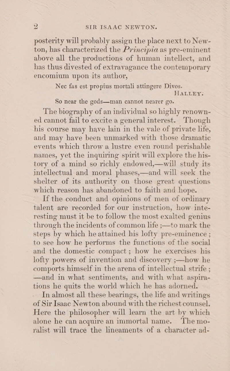 ?, SIR ISAAC NEWTON. posterity will probably assign the place next to New- ton, has characterized the Principia as pre-eminent above all the productions of human intellect, and has thus divested of extravagance the contemporary encomium upon its author, Nec fas est propius mortali attingere Divos. HALLEY. So near the gods—man cannot nearer go. The biography of an individual so highly renown- ed cannot fail to excite a general interest. ‘Though his course may have lain in the vale of private life, and may have been unmarked with those dramatic events which throw a lustre even round perishable names, yet the inquiring spirit will explore the his- tory of a mind so richly endowed,—will study its intellectual and moral phases,—and will seek the shelter of its authority on those great questions which reason has abandoned to faith and hope. If the conduct and opinions of men of ordinary talent are recorded for our instruction, how inte- resting must it be to follow the most exalted genius through the incidents of common life ;—to mark the steps by which he attained his lofty pre-eminence ; to see how he performs the functions of the social and the domestic compact ; how he exercises his lofty powers of invention and discovery ;—how he comports himself in the arena of intellectual strife ; —and in what sentiments, and with what aspira- tions he quits the world which he has adorned. In almost all these bearings, the life and writings of Sir Isaac Newton abound with the richest counsel. Here the philosopher will learn the art by which alone he can acquire an immortal name. ‘The mo- ralist will trace the lineaments of a character ad-