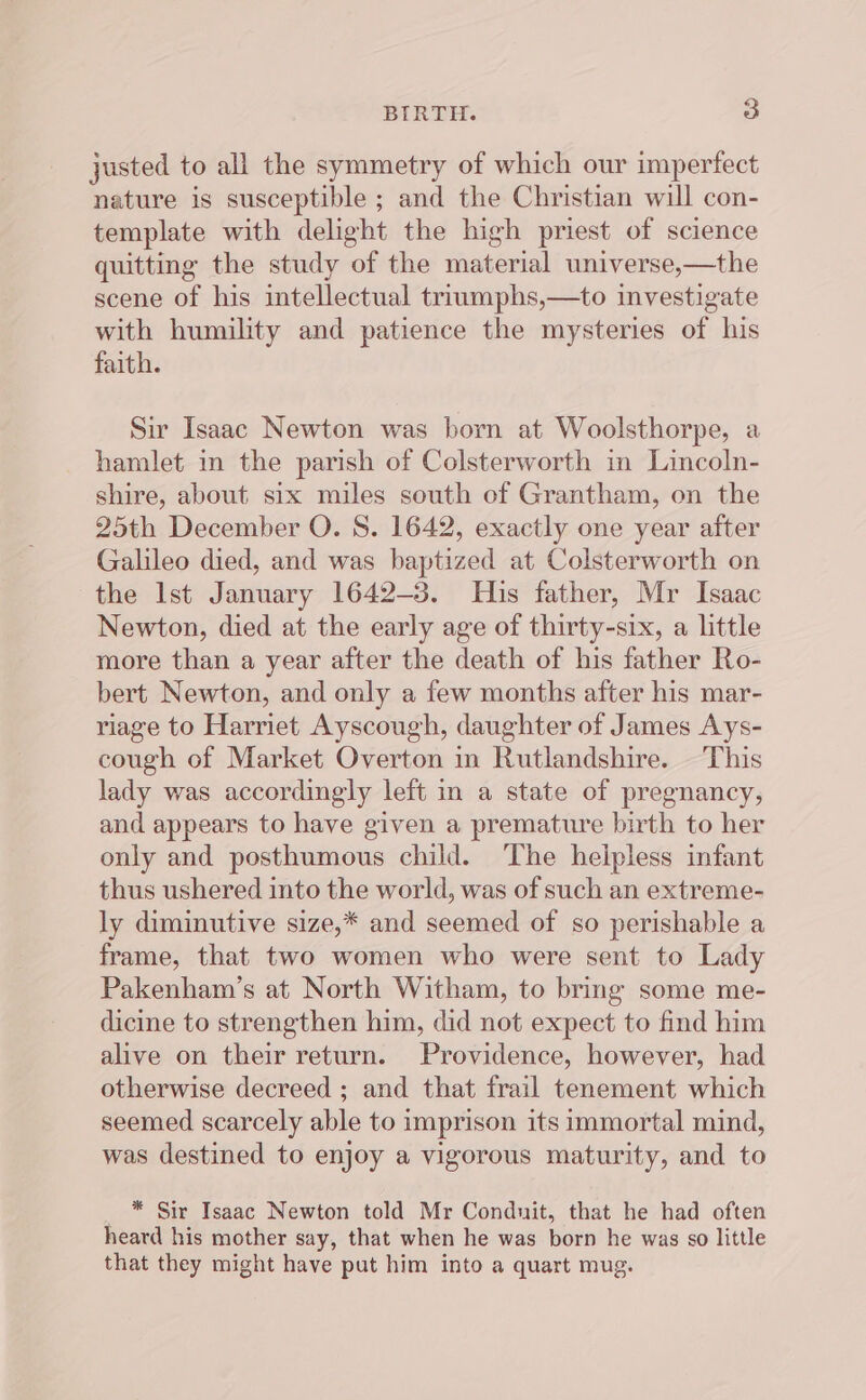 justed to all the symmetry of which our imperfect nature is susceptible ; and the Christian will con- template with delight the high priest of science quitting the study of the material universe,—the scene of his intellectual triumphs,—to investigate with humility and patience the mysteries of his faith. Sir Isaac Newton was born at Woolsthorpe, a hamlet in the parish of Colsterworth in Lincoln- shire, about six miles south of Grantham, on the 25th December O. S. 1642, exactly one year after Galileo died, and was baptized at Colsterworth on the Ist January 1642-3. His father, Mr Isaac Newton, died at the early age of thirty-six, a little more than a year after the death of his father Ro- bert Newton, and only a few months after his mar- riage to Harriet Ayscough, daughter of James Ays- cough of Market Overton in Rutlandshire. — This lady was accordingly left in a state of pregnancy, and appears to have given a premature birth to her only and posthumous child. The helpless infant thus ushered into the world, was of such an extreme- ly diminutive size,* and seemed of so perishable a frame, that two women who were sent to Lady Pakenham’s at North Witham, to bring some me- dicine to strengthen him, did not expect to find him alive on their return. Providence, however, had otherwise decreed ; and that frail tenement which seemed scarcely able to imprison its immortal mind, was destined to enjoy a vigorous maturity, and to * Sir Isaac Newton told Mr Conduit, that he had often heard his mother say, that when he was born he was so little that they might have put him into a quart mug.