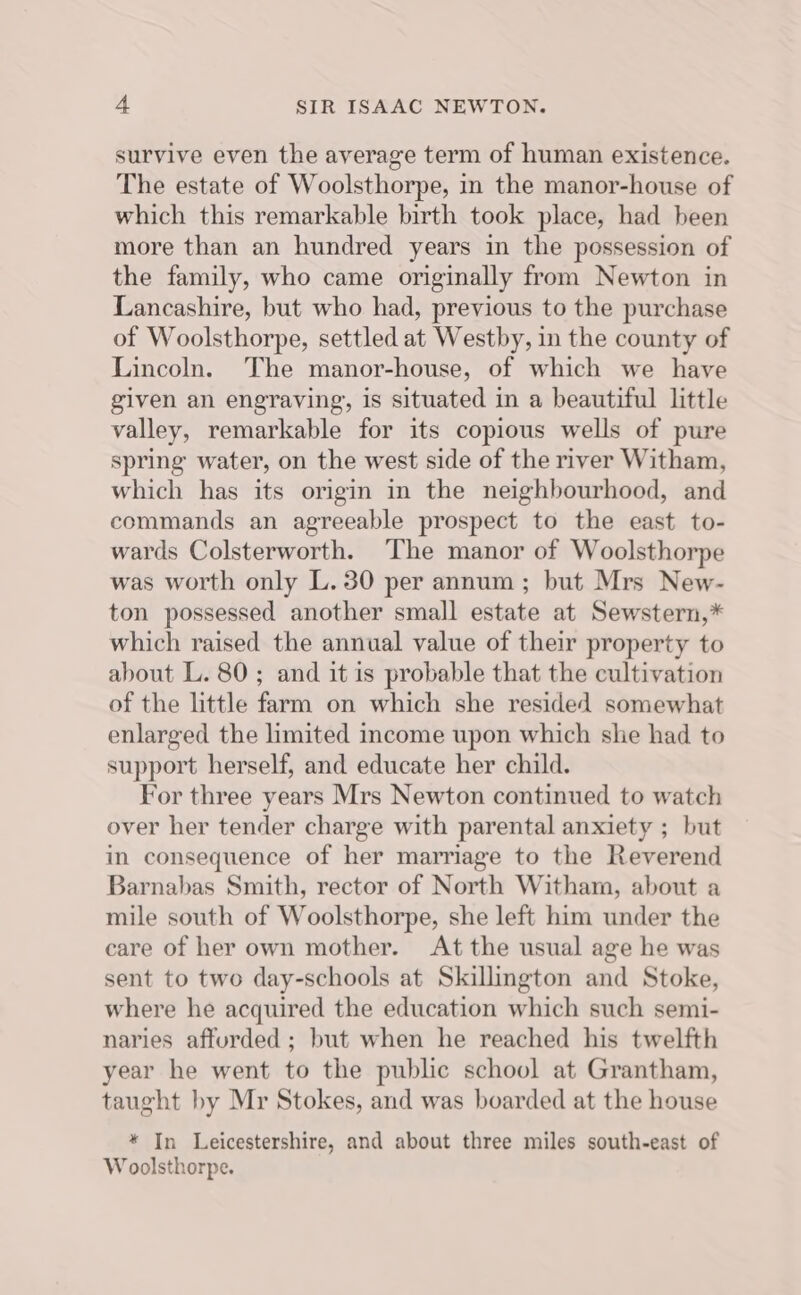 survive even the average term of human existence. The estate of Woolsthorpe, in the manor-house of which this remarkable birth took place, had been more than an hundred years in the possession of the family, who came originally from Newton in Lancashire, but who had, previous to the purchase of Woolsthorpe, settled at Westby, in the county of Lincoln. The manor-house, of which we have given an engraving, is situated in a beautiful little valley, remarkable for its copious wells of pure spring water, on the west side of the river Witham, which has its origin in the neighbourhood, and commands an agreeable prospect to the east to- wards Colsterworth. The manor of Woolsthorpe was worth only L.30 per annum ; but Mrs New- ton possessed another small estate at Sewstern,* which raised the annual value of their property to about L. 80; and it is probable that the cultivation of the little farm on which she resided somewhat enlarged the limited income upon which she had to support herself, and educate her child. For three years Mrs Newton continued to watch over her tender charge with parental anxiety ; but in consequence of her marriage to the Reverend Barnabas Smith, rector of North Witham, about a mile south of Woolsthorpe, she left him under the care of her own mother. At the usual age he was sent to two day-schools at Skillington and Stoke, where he acquired the education which such semi- naries afturded ; but when he reached his twelfth year he went to the public school at Grantham, taught by Mr Stokes, and was boarded at the house * In Leicestershire, and about three miles south-east of Woolsthorpe.