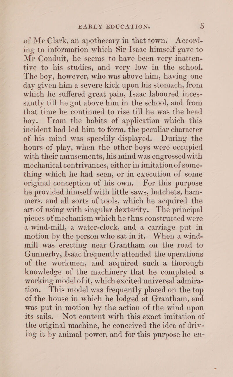 of Mr Clark, an apothecary in that town. Accord- ing to information which Sir Isaac himself gave to Mr Conduit, he seems to have been very inatten- tive to his studies, and very low in the school. The boy, however, who was above him, having one day given him a severe kick upon his stomach, from which he suffered great pain, Isaac laboured inces- santly till he got above him in the school, and from that time he continued to rise till he was the head boy. From the habits of application which this incident had led him to form, the peculiar character of his mind was speedily displayed. During the hours of play, when the other boys were occupied with their amusements, his mind was engrossed with mechanical contrivances, either in imitation of some- thing which he had seen, or in execution of some original conception of his own. For this purpose he provided himself with little saws, hatchets, ham- mers, and all sorts of tools, which he acquired the art of using with singular dexterity. The principal pieces of mechanism which he thus constructed were a wind-mill, a water-clock, and a carriage put in motion by the person who sat init. When a wind- mill was erecting near Grantham on the road to Gunnerby, Isaac frequently attended the operations of the workmen, and acquired such a thorough knowledge of the machinery that he completed a working model of it, which excited universal admira- tion. This model was frequently placed on the top of the house in which he lodged at Grantham, and was put in motion by the action of the wind upon its sails. Not content with this exact imitation of the original machine, he conceived the idea of driv- ing it by animal power, and for this purpose he en-