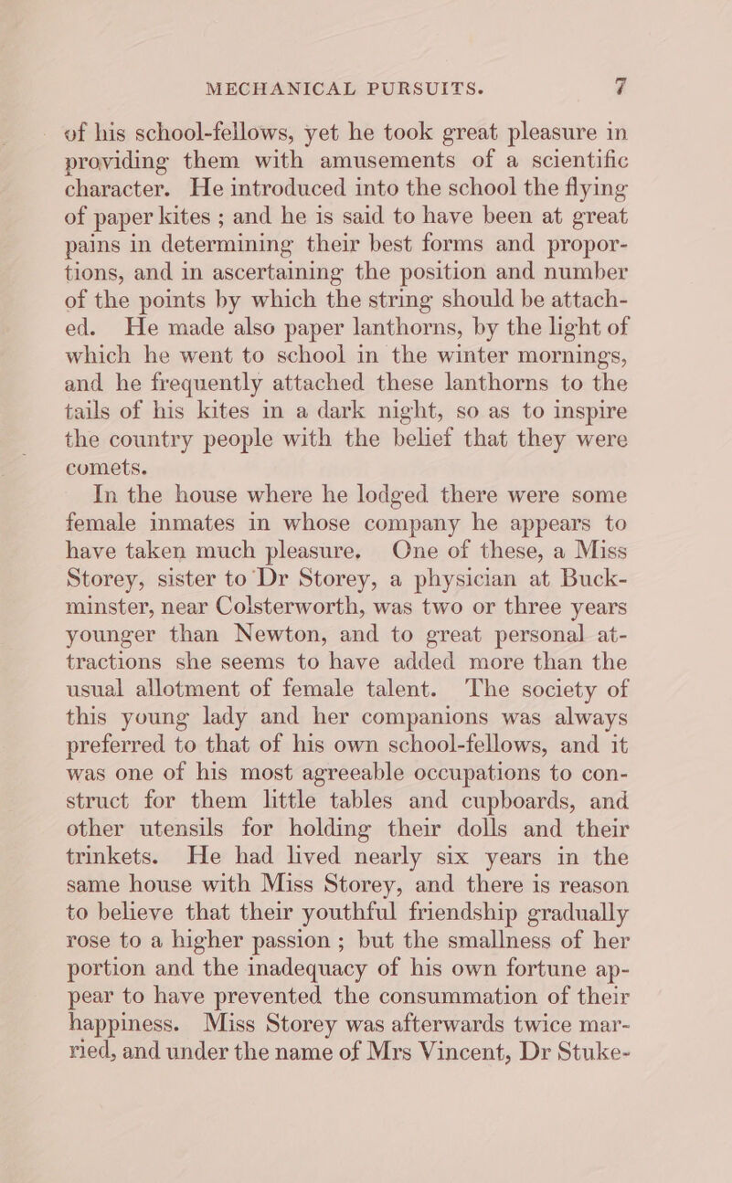 of his school-fellows, yet he took great pleasure in providing them with amusements of a scientific character. He introduced into the school the flying of paper kites ; and he is said to have been at great pains in determining their best forms and propor- tions, and in ascertaining the position and number of the points by which the string should be attach- ed. He made also paper lanthorns, by the light of which he went to school in the winter mornings, and he frequently attached these lanthorns to the tails of his kites in a dark night, so as to inspire the country people with the belief that they were comets. In the house where he lodged there were some female inmates in whose company he appears to have taken much pleasure. One of these, a Miss Storey, sister to Dr Storey, a physician at Buck- minster, near Colsterworth, was two or three years younger than Newton, and to great personal at- tractions she seems to have added more than the usual allotment of female talent. The society of this young lady and her companions was always preferred to that of his own school-fellows, and it was one of his most agreeable occupations to con- struct for them little tables and cupboards, and other utensils for holding their dolls and their trinkets. He had lived nearly six years in the same house with Miss Storey, and there is reason to believe that their youthful friendship gradually rose to a higher passion ; but the smallness of her portion and the inadequacy of his own fortune ap- pear to have prevented the consummation of their happiness. Miss Storey was afterwards twice mar- ried, and under the name of Mrs Vincent, Dr Stuke-