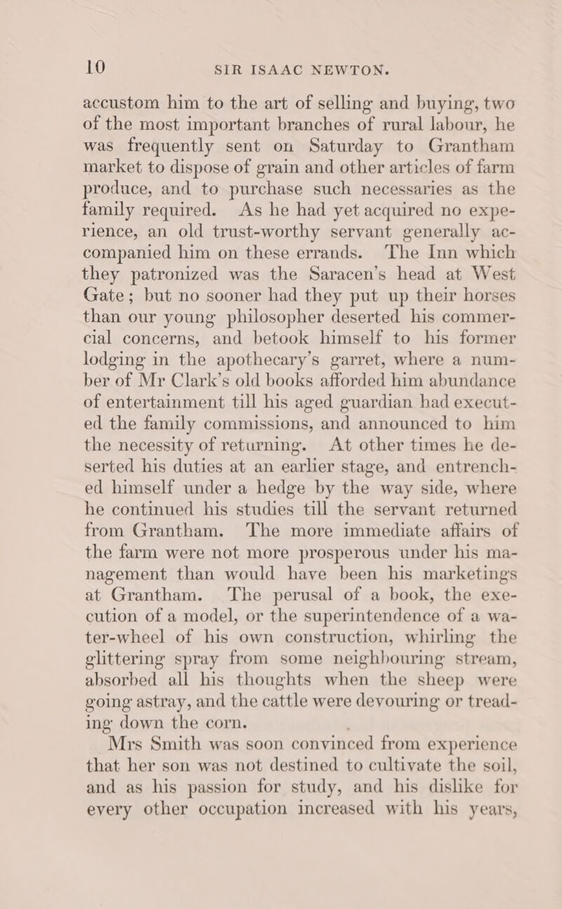 accustom him to the art of selling and buying, two of the most important branches of rural labour, he was frequently sent on Saturday to Grantham market to dispose of grain and other articles of farm produce, and to purchase such necessaries as the family required. As he had yet acquired no expe- rience, an old trust-worthy servant generally ac- companied him on these errands. The Inn which they patronized was the Saracen’s head at West Gate; but no sooner had they put up their horses than our young philosopher deserted his commer- cial concerns, and betook himself to his former lodging in the apothecary’s garret, where a num- ber of Mr Clark’s old books afforded him abundance of entertainment till his aged guardian had execut- ed the family commissions, and announced to him the necessity of returning. At other times he de- serted his duties at an earlier stage, and entrench- ed himself under a hedge by the way side, where he continued his studies till the servant returned from Grantham. ‘The more immediate affairs of the farm were not more prosperous under his ma- nagement than would have been his marketingss at Grantham. The perusal of a book, the exe- cution of a model, or the superintendence of a wa- ter-wheel of his own construction, whirling the glittering spray from some neighbouring stream, absorbed all his thoughts when the sheep were going astray, and the cattle were devouring or tread- ing down the corn. Mrs Smith was soon convinced from experience that her son was not destined to cultivate the soil, and as his passion for study, and his dislike for every other occupation increased with his years,