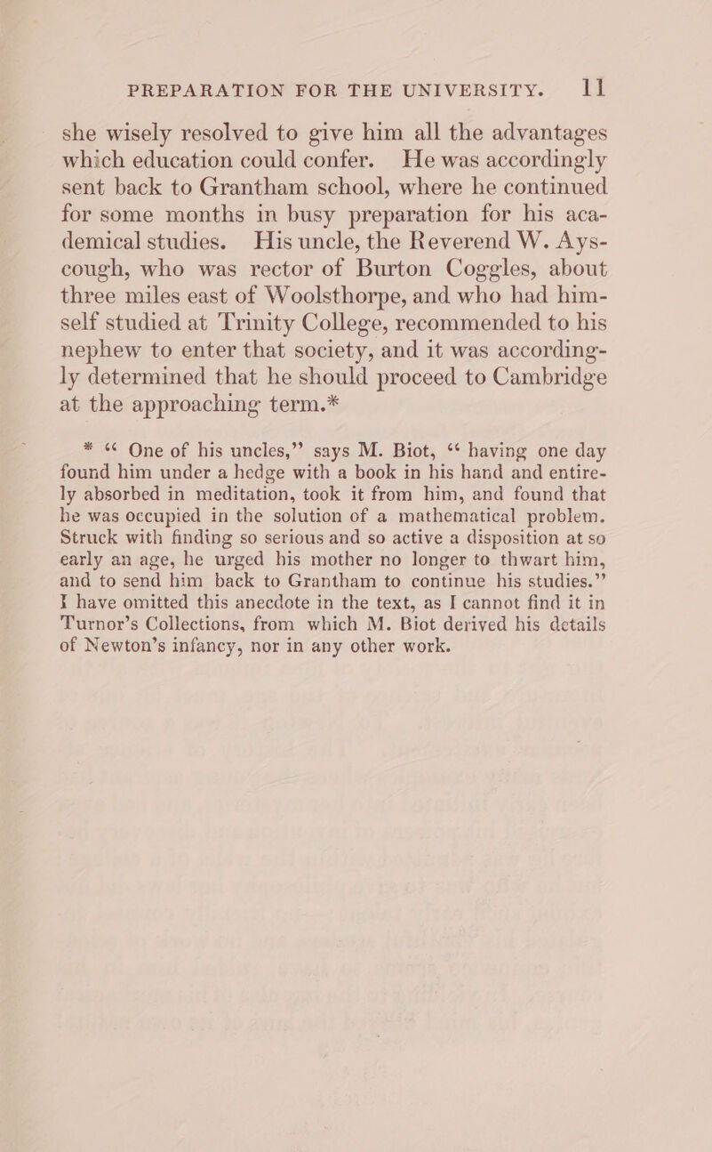 PREPARATION FOR THE UNIVERSITY. rs she wisely resolved to give him all the advantages which education could confer. He was accordingly sent back to Grantham school, where he continued for some months in busy preparation for his aca- demical studies. His uncle, the Reverend W. Ays- cough, who was rector of Burton Coggles, about three miles east of Woolsthorpe, and who had him- self studied at Trinity College, recommended to his nephew to enter that society, and it was according- ly determined that he should proceed to Cambridge at the approaching term.* * © One of his uncles,”” says M. Biot, ‘* having one day found him under a hedge with a book in his hand and entire- ly absorbed in meditation, took it from him, and found that he was occupied in the solution of a mathematical problem. Struck with finding so serious and so active a disposition at so early an age, he urged his mother no longer to thwart him, and to send him back to Grantham to continue his studies.”’ I have omitted this anecdote in the text, as I cannot find it in Turnor’s Collections, from which M. Biot derived his details of Newton’s infancy, nor in any other work.