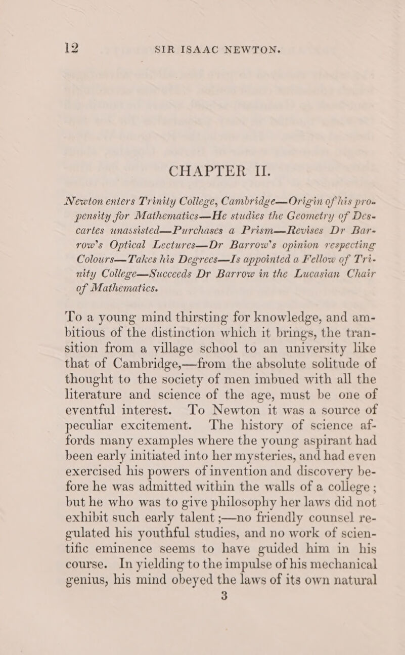 CHAPTER IL. Newton enters Trinity College, Cambridge—Origin of his pro« pensity for Mathematics—He studies the Geometry of Des- cartes unassisted—Purchases a Prism—Revises Dr Bar- rows Optical Lectures—Dr Barrow’s opinion respecting Colours—Takes his Degrees—TIs appointed a Fellow of Tri- nity College—Succeeds Dr Barrow in the Lucasian Chair of Mathematics. To a young mind thirsting for knowledge, and am- bitious of the distinction which it brings, the tran- sition from a village school to an university like that of Cambridge,—from the absolute solitude of thought to the society of men imbued with all the literature and science of the age, must be one of eventful interest. To Newton it was a source of peculiar excitement. The history of science af- fords many examples where the young aspirant had been early initiated into her mysteries, and had even exercised his powers of invention and discovery be- fore he was admitted within the walls of a college ; but he who was to give philosophy her laws did not exhibit such early talent ;—no friendly counsel re- gulated his youthful studies, and no work of scien- tific eminence seems to have gwided him in his course. In yielding to the impulse of his mechanical genius, his mind obeyed the laws of its own natural 3