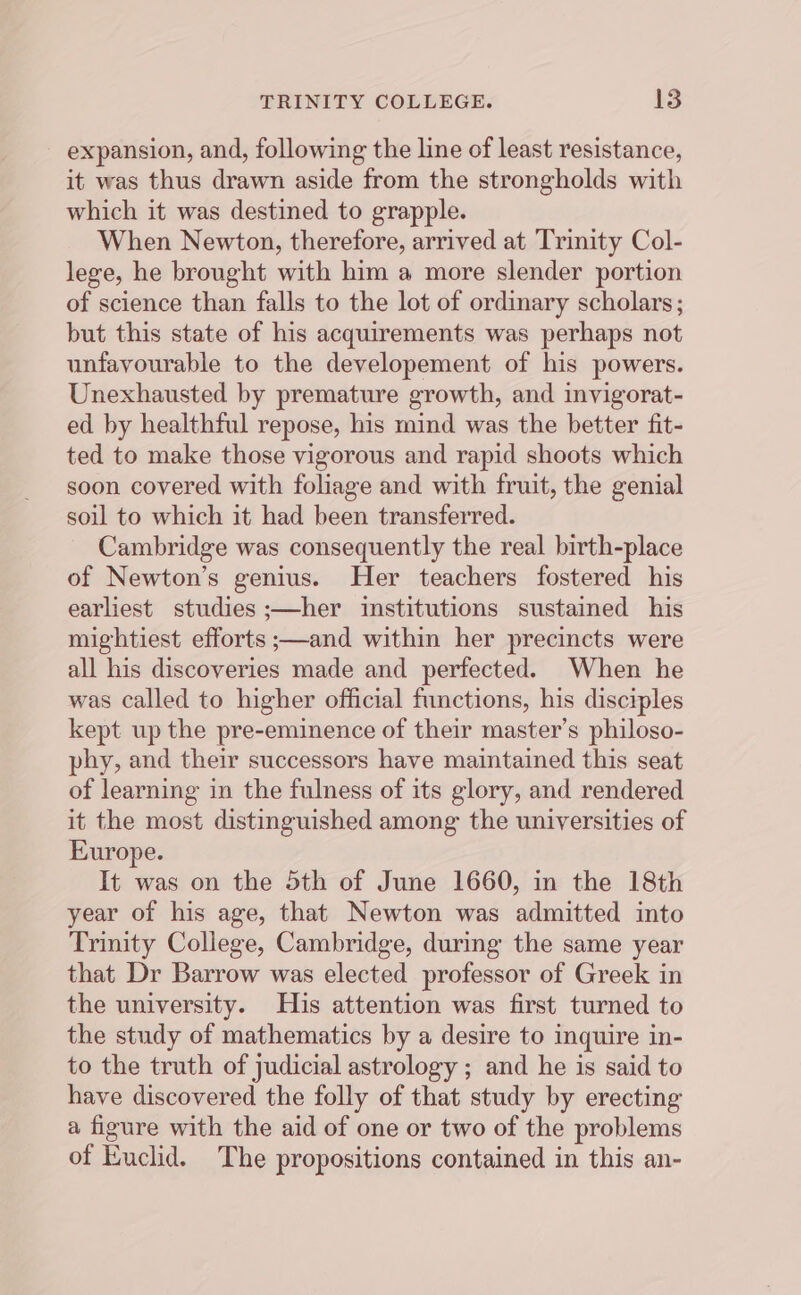 expansion, and, following the line of least resistance, it was thus drawn aside from the strongholds with which it was destined to grapple. When Newton, therefore, arrived at Trinity Col- lege, he brought with him a more slender portion of science than falls to the lot of ordinary scholars; but this state of his acquirements was perhaps not unfavourable to the developement of his powers. Unexhausted by premature growth, and invigorat- ed by healthful repose, his mind was the better fit- ted to make those vigorous and rapid shoots which soon covered with foliage and with fruit, the genial soil to which it had been transferred. Cambridge was consequently the real birth-place of Newton’s genius. Her teachers fostered his earliest studies ;—her institutions sustained his mightiest efforts ;—and within her precincts were all his discoveries made and perfected. When he was called to higher official functions, his disciples kept up the pre-eminence of their master’s philoso- phy, and their successors have maintained this seat of learning in the fulness of its glory, and rendered it the most distinguished among the universities of Europe. It was on the 5th of June 1660, in the 18th year of his age, that Newton was admitted into Trinity College, Cambridge, during the same year that Dr Barrow was elected professor of Greek in the university. His attention was first turned to the study of mathematics by a desire to inquire in- to the truth of judicial astrology ; and he is said to have discovered the folly of that study by erecting a figure with the aid of one or two of the problems of Euclid. The propositions contained in this an-