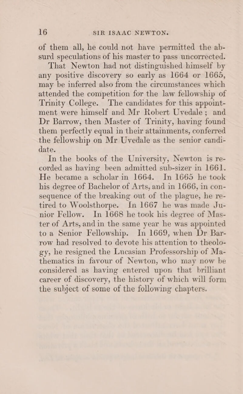 of them all, he could not have permitted the ab- surd speculations of his master to pass uncorrected. That Newton had not distinguished himself by any positive discovery so early as 1664 or 16645, may be inferred also from the circumstances which attended the competition for the law fellowship of Trinity College. ‘The candidates for this appoint- ment were himself and Mr Robert Uvedale; and Dr Barrow, then Master of Trinity, having found them perfectly equal in their attainments, conferred the fellowship on Mr Uvedale as the senior candi- date. In the books of the University, Newton is re- corded as having been admitted sub-sizer in 1661. He became a scholar in 1664. In 1665 he took his degree of Bachelor of Arts, and in 1666, in con- sequence of the breaking out of the plague, he re- tired to Woolsthorpe. In 1667 he was made Ju- nior Fellow. In 1668 he took his degree of Mas- ter of Arts, and in the same year he was appointed toa Senior Fellowship. In 1669, when Dr Bar- row had resolved to devote his attention to theolo- gy, he resigned the Lucasian Professorship of Ma- thematics in favour of Newton, who may now be considered as having entered upon that brilliant career of discovery, the history of which will form the subject of some of the following chapters.