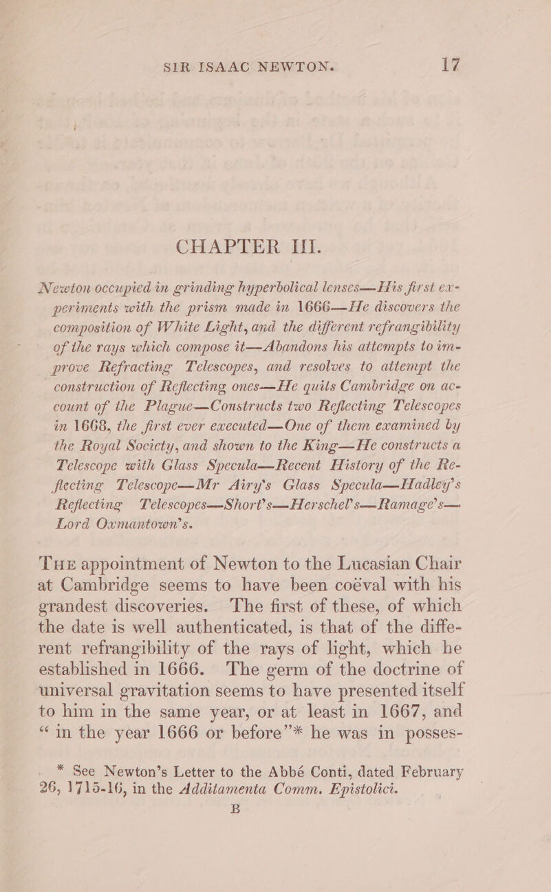 CHAPTER If. Newton occupied in grinding hyperbolical lenses—His first ex- periments with the prism made in 1666—He discovers the composition of White Light, and the different refrang ibility of the rays which compose it—Abandons his attempts to im- prove Refracting Telescopes, and resolves to attempt the construction of Reflecting ones-—He quils Cambridge on ac- count of the Plague—Constructs two Reflecting Telescopes in 1668, the first ever executed—One of them examined by the Royal Society, and shown to the King—He constructs a Telescope with Glass Specula—Recent History of the Re- fiecting Telescope—Mr Airy's Glass Specula—Hadley’s Reflecting Telescopes—Short’s—Herschel’s—Ramage’ s— Lord Oxmantown’s. THE appointment of Newton to the Lucasian Chair at Cambridge seems to have been coéval with his grandest discoveries. The first of these, of which the date is well authenticated, is that of the diffe- rent refrangibility of the rays of light, which he established in 1666. The germ of the doctrine of universal gravitation seems to have presented itself to him in the same year, or at least in 1667, and “in the year 1666 or before”* he was in posses- * See Newton’s Letter to the Abbé Conti, dated February 26, 1715-16, in the Additamenta Comm. Epistolici. B
