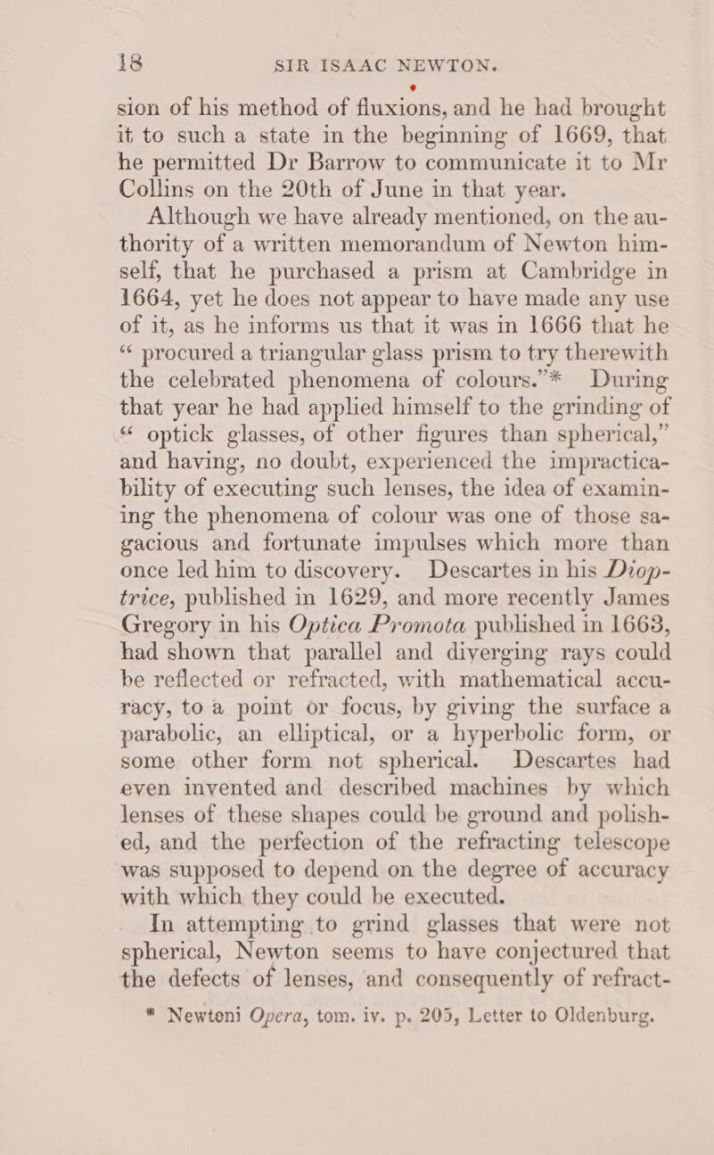 sion of his method of fluxions, and he had brought it to such a state in the beginning of 1669, that he permitted Dr Barrow to communicate it to Mr Collins on the 20th of June in that year. Although we have already mentioned, on the au- thority of a written memorandum of Newton him- self, that he purchased a prism at Cambridge in 1664, yet he does not appear to have made any use of it, as he informs us that it was in 1666 that he “‘ procured a triangular glass prism to try therewith the celebrated phenomena of colours.”* During that year he had applied himself to the grinding of “ optick glasses, of other figures than spherical,” and having, no doubt, experienced the impractica- bility of executing such lenses, the idea of examin- ing the phenomena of colour was one of those sa- gacious and fortunate impulses which more than once led him to discovery. Descartes in his Diop- trice, published in 1629, and more recently James Gregory in his Optica Promota published in 1663, had shown that parallel and diverging rays could be reflected or refracted, with mathematical accu- racy, to a point or focus, by giving the surface a parabolic, an elliptical, or a hyperbolic form, or some other form not spherical. Descartes had even invented and described machines by which lenses of these shapes could be ground and polish- ed, and the perfection of the refracting telescope was supposed to depend on the degree of accuracy with which they could be executed. In attempting to grind glasses that were not spherical, Newton seems to have conjectured that the defects of lenses, and consequently of refract- * Newtoni Opera,.tom. iv. p. 205, Letter to Oldenburg.