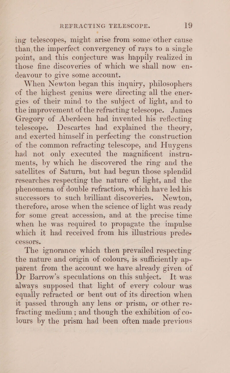 ing telescopes, might arise from some other cause than, the imperfect convergency of rays to a single point, and this conjecture was happily realized in those fine discoveries of which we shall now en- deavour to give some account. When Newton began this inquiry, philosophers of the highest genius were directing all the ener- gies of their mind to the subject of light, and to the improvement of the refracting telescope. James Gregory of Aberdeen had invented his reflecting telescope. Descartes had explained the theory, and exerted himself in perfecting the construction of the common refracting telescope, and Huygens had not only executed the magnificent instru- ments, by which he discovered the ring and the satellites of Saturn, but had begun those splendid researches respecting the nature of light, and the phenomena of double refraction, which have led his successors to such brilliant discoveries. Newton, therefore, arose when the science of light was ready for some great accession, and at the precise time when he was required to propagate the impulse which it had received from his illustrious prede- cessors. : The ignorance which then prevailed respecting the nature and origin of colours, is sufficiently ap- parent from the account we have already given of Dr Barrow’s speculations on this subject. It was always supposed that light of every colour was equally refracted or bent out of its direction when it passed through any lens or prism, or other re- fracting medium ; and though the exhibition of co- lours by the prism had been often made previous