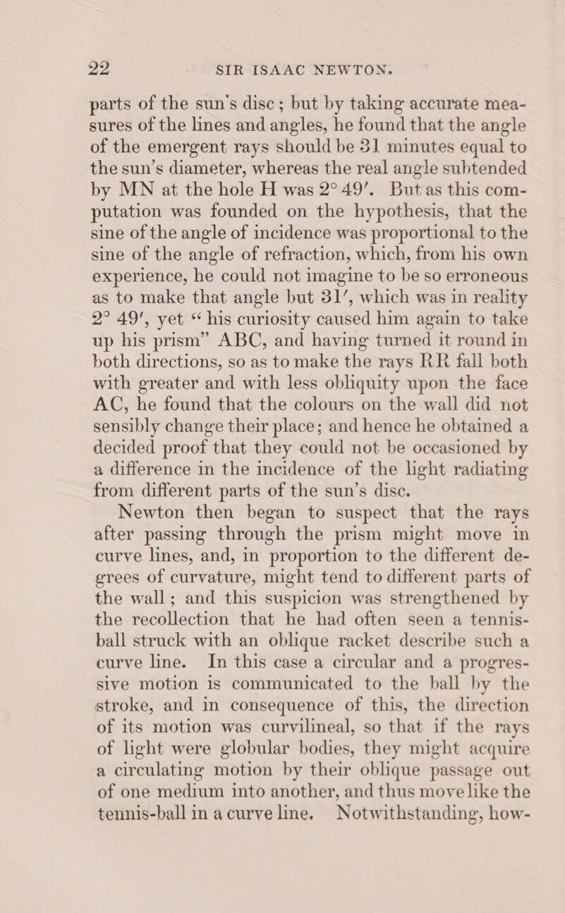 parts of the sun's disc; but by taking accurate mea- sures of the lines and angles, he found that the angle of the emergent rays should be 31 minutes equal to the sun’s diameter, whereas the real angle subtended by MN at the hole H was 2°49’. But as this com- putation was founded on the hypothesis, that the sine of the angle of incidence was proportional to the sine of the angle of refraction, which, from his own experience, he could not imagine to be so erroneous as to make that angle but 31’, which was in reality 2° 49', yet “ his curiosity caused him again to take up his prism” ABC, and having turned it round in both directions, so as to make the rays RR fall both with greater and with less obliquity upon the face AC, he found that the colours on the wall did not sensibly change their place; and hence he obtained a decided proof that they could not be occasioned by a difference in the incidence of the light radiating from different parts of the sun’s disc. Newton then began to suspect that the rays after passing through the prism might move in curve lines, and, in proportion to the different de- grees of curvature, might tend to different parts of the wall; and this suspicion was strengthened by the recollection that he had often seen a tennis- ball struck with an oblique racket describe such a curve line. In this case a circular and a progres- sive motion is communicated to the ball by the stroke, and in consequence of this, the direction of its motion was curvilineal, so that if the rays of light were globular bodies, they might acquire a circulating motion by their oblique passage out of one medium into another, and thus move like the tennis-ball in acurve line. Notwithstanding, how-