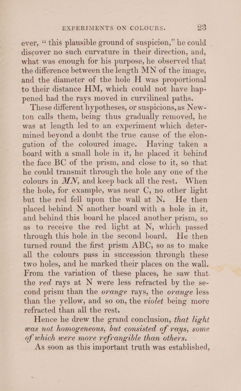 ever, “ this plausible ground of suspicion,” he could discover no such curvature in their direction, and, what was enough for his purpose, he observed that the difference between the length MN of the image, and the diameter of the hole H was proportional to their distance HM, whieh could not have hap- pened had the rays moved in curvilineal paths. These different hypotheses, or suspicions, as New- ton calls them, being thus gradually removed, he was at length led to an experiment which deter- mined beyond a doubt the true cause of the elon- gation of the coloured image. Having taken a board with a small hole in it, he placed it behind the face BC of the prism, and close to it, so that he could transmit through the hole any one of the colours in JN, and keep back all the rest. When the hole, for example, was near C, no other light but the red fell upon the wall at N. He then placed behind N another board with a hole in it, and behind this board he placed another prism, so as to receive the red light at N, which passed through this hole in the second board. He then turned round the first prism ABC, so as to make all the colours pass in succession through these two holes, and he marked their places on the wall. From the variation of these places, he saw that. the red rays at N were less refracted by the se- cond prism than the orange rays, the orange less than the yellow, and so on, the violet being more refracted than all the rest. Hence he drew the grand conclusion, that light was not homogeneous, but consisted of rays, some of which were more refrangible than others. As soon as this important truth was established,