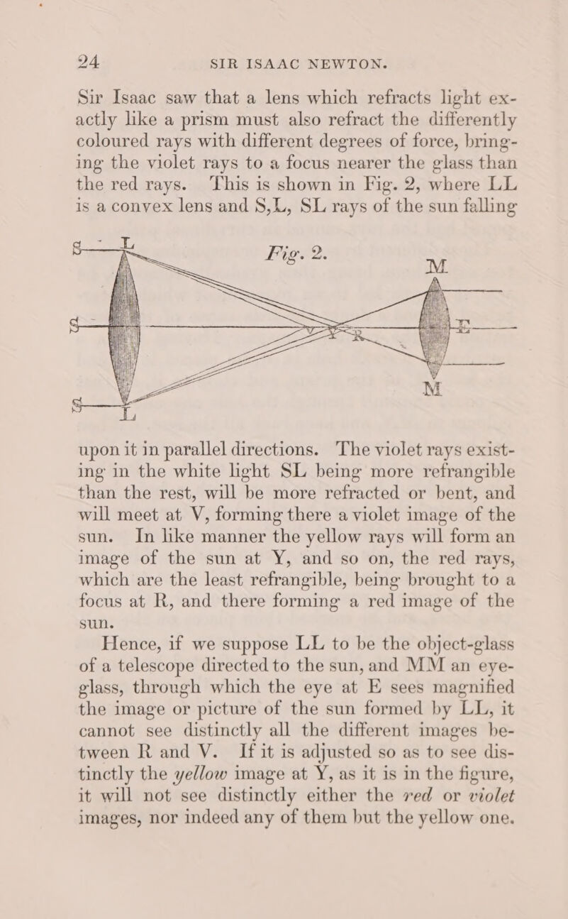 upon it in parallel directions. The violet rays exist- ing in the white ight SL being more refrangible than the rest, will be more refracted or bent, and will meet at V, forming there a violet image of the sun. In like manner the yellow rays will form an image of the sun at Y, and so on, the red rays, which are the least refrangible, being brought to a focus at R, and there forming a red image of the sun. Hence, if we suppose LL to be the object-glass of a telescope directed to the sun, and MM an eye- glass, through which the eye at E sees magnified the image or picture of the sun formed by LL, it cannot see distinctly all the different images be- tween R and V. If it is adjusted so as to see dis- tinctly the yellow image at Y, as it is in the figure, it will not see distinctly either the ved or violet images, nor indeed any of them but the yellow one.