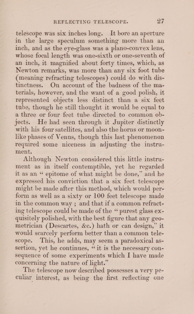 telescope was six inches long. It bore an aperture in the large speculum something more than an inch, and as the eye-glass was a plano-convex lens, whose focal length was one-sixth or one-seventh of an inch, it magnified about forty times, which, as Newton remarks, was more than any six foot tube (meaning refracting telescopes) could do with dis- tinctness. On account of the badness of the ma- terials, however, and the want of a good polish, it represented objects less distinct than a six feet tube, though he still thought it would be equal to a three or four feet tube directed to common ob- jects. He had seen through it Jupiter distinctly with his four satellites, and also the horns or moon- like phases of Venus, though this last phenomenon required some niceness in adjusting the instru- ment. Although Newton considered this little instru- ment as in itself contemptible, yet he regarded it as an “ epitome of what might be done,” and he expressed his conviction that a six feet telescope might be made after this method, which would per- form as well as a sixty or 100 feet telescope made in the common way ; and that if a common refract- ing telescope could be made of the “ purest glass ex- quisitely polished, with the best figure that any geo- metrician (Descartes, &amp;c.) hath or can design,” it would scarcely perform better than a common tele- scope. ‘This, he adds, may seem a paradoxical as- sertion, yet he continues, “it is the necessary con- sequence of some experiments which I haye made concerning the nature of light.” The telescope now described possesses a very pe- culiar interest, as being the first reflecting one