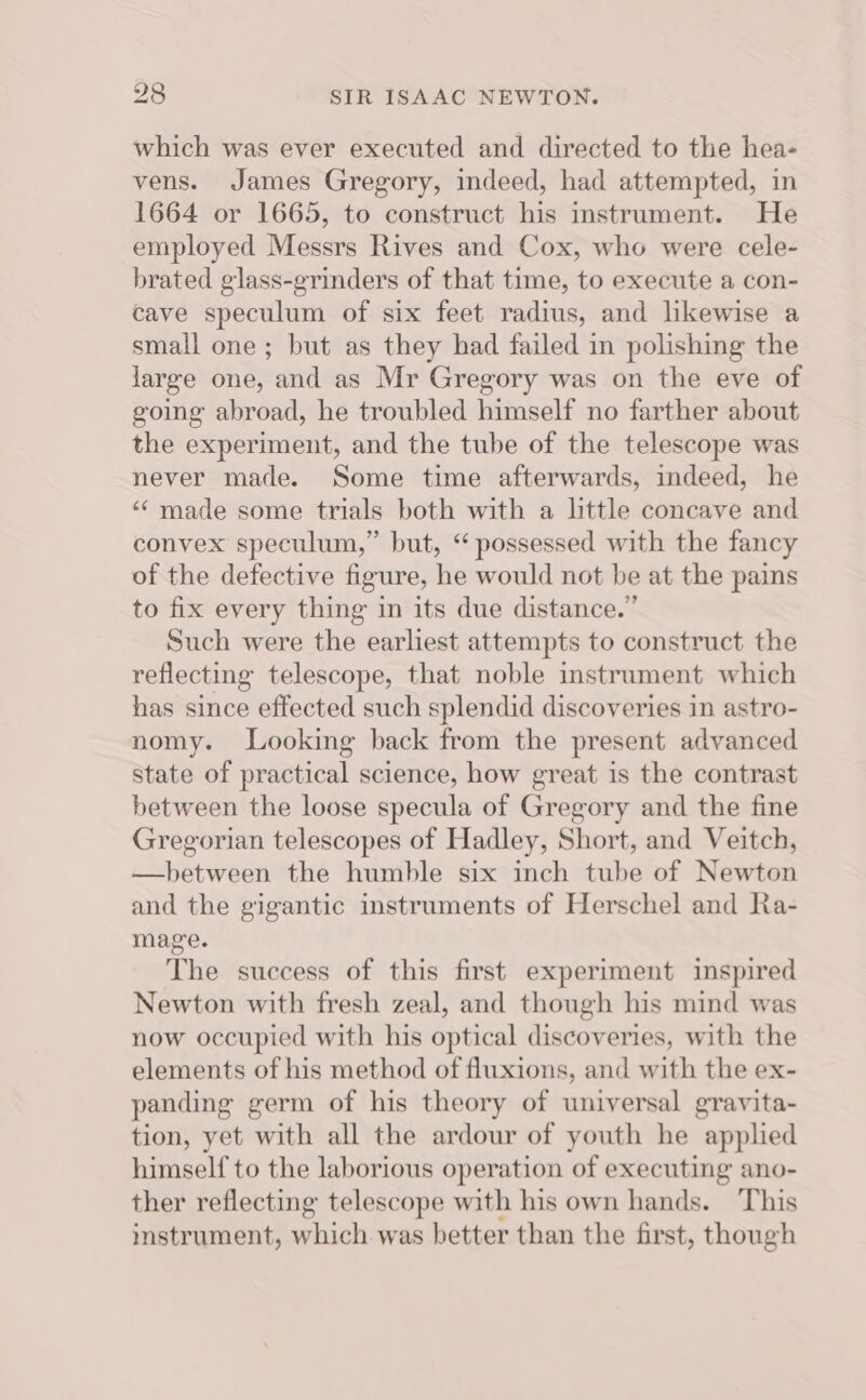 which was ever executed and directed to the hea- vens. James Gregory, indeed, had attempted, in 1664 or 1665, to construct his instrument. He employed Messrs Rives and Cox, who were cele- brated glass-grinders of that time, to execute a con- cave speculum of six feet radius, and likewise a small one; but as they had failed in polishing the large one, and as Mr Gregory was on the eve of going abroad, he troubled himself no farther about the experiment, and the tube of the telescope was never made. Some time afterwards, indeed, he “ made some trials both with a lttle concave and convex speculum,” but, “possessed with the fancy of the defective figure, he would not be at the pains to fix every thing in its due distance.” Such were the earliest attempts to construct the reflecting telescope, that noble instrument which has since effected such splendid discoveries in astro- nomy. Looking back from the present advanced state of practical science, how great is the contrast between the loose specula of Gregory and the fine Gregorian telescopes of Hadley, Short, and Veitch, —hbetween the humble six inch tube of Newton and the gigantic instruments of Herschel and Ra- mage. The success of this first experiment inspired Newton with fresh zeal, and though his mind was now occupied with his optical discoveries, with the elements of his method of fluxions, and with the ex- panding germ of his theory of universal gravita- tion, yet with all the ardour of youth he applied himself to the laborious operation of executing ano- ther reflecting telescope with his own hands. This instrument, which was better than the first, though